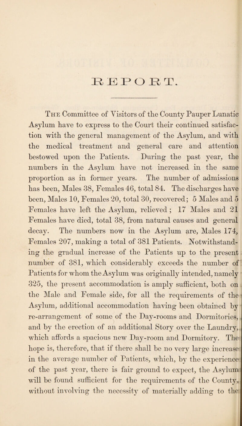 The Committee of Visitors of the County Pauper Lunatic Asylum have to express to the Court their continued satisfac¬ tion with the general management of the Asylum, and with the medical treatment and general care and attention bestowed upon the Patients. During the past year, the numbers in the Asylum have not increased in the same proportion as in former years. The number of admissions has been, Males 38, Females 46, total 84. The discharges have been, Males 10, Females 20, total 30, recovered; 5 Males and 5 Females have left the Asylum, relieved ; 17 Males and 21 Females have died, total 38, from natural causes and general decay. The numbers now in the Asylum are. Males 174, Females 207, making a total of 381 Patients. Notwithstand¬ ing the gradual increase of the Patients up to the present number of 381, which considerably exceeds the number of‘‘ Patients for whom the Asylum was originally intended, namely 325, the present accommodation is amply sufficient, both on the Male and Female side, for all the requirements of the Asylum, additional accommodation having been obtained by re-arrangement of some of the Day-rooms and Dormitories, and by the erection of an additional Story over the Laundry,,, which affords a spacious new Day-room and Dormitory. The! hope is, therefore, that if there shall be no very large increase! in the average number of Patients, which, by the experience! of the past year, there is fair ground to expect, the Asylunr will he found sufficient for the requirements of the County,, without involving the necessity of materially adding to the: