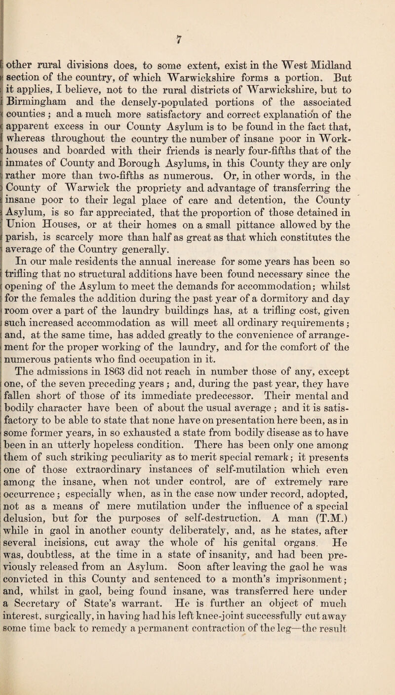 .j fi other rural divisions does, to some extent, exist in the West Midland |! section of the country, of which Warwickshire forms a portion. But li it applies, I believe, not to the rural districts of Warwickshire, but to i Birmingham and the densely-populated portions of the associated ^ counties ; and a much more satisfactory and correct explanation of the C apparent excess in our County Asylum is to be found in the fact that, { whereas throughout the country the number of insane poor in Work- C houses and boarded with their friends is nearly four-fifths that of the ij inmates of County and Borough Asylums, in this County they are only t; rather more than two-fifths as numerous. Or, in other words, in the 3 County of Warwick the propriety and advantage of transferring the i insane poor to their legal place of care and detention, the County i Asylum, is so far appreciated, that the proportion of those detained in ;i Union Houses, or at their homes on a small pittance allowed by the If parish, is scarcely more than half as great as that which constitutes the 1 average of the Country generally. In our male residents the annual increase for some years has been so I trifling that no structural additions have been found necessary since the ij opening of the Asylum to meet the demands for accommodation; whilst i for the females the addition during the past year of a dormitory and day ! room over a part of the laundry buildings has, at a trifling cost, given I such increased accommodation as will meet all ordinary requirements; I and, at the same time, has added greatly to the convenience of arrange¬ ment for the proper working of the laundry, and for the comfort of the numerous patients who find occupation in it. j The admissions in 1863 did not reach in number those of any, except one, of the seven preceding years ; and, during the past year, they have fallen short of those of its immediate predecessor. Their mental and bodily character have been of about the usual average ; and it is satis¬ factory to be able to state that none have on presentation here been, as in some former years, in so exhausted a state from bodily disease as to have been in an utterly hopeless condition. There has been only one among ; them of such striking peculiarity as to merit special remark; it presents one of those extraordinary instances of self-mutilation which even among the insane, when not under control, are of extremely rare I occurrence; especially when, as in the case now under record, adopted, : not as a means of mere mutilation under the influence of a special delusion, but for the purposes of self-destruction. A man (T.M.) . while in gaol in another county deliberate!}^, and, as he states, after several incisions, cut away the whole of his genital organs. He was, doubtless, at the time in a state of insanity, and had been pre¬ viously released from an Asylum. Soon after leaving the gaol he was convicted in this County and sentenced to a month’s imprisonment; and, whilst in gaol, being found insane, was transferred here under a Secretary of State’s warrant. He is further an object of much interest, surgically, in having had his left knee-joint successfully cutaway some time back to remedy a permanent contraction of the leg—the result