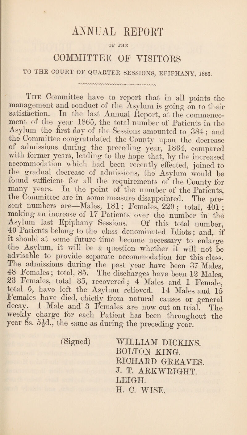 ANNUAL REPORT OF THE COMMITTEE OF VISITOES TO THE COURT OP QUARTER SESSIONS, EPIPHANY, 1866. The Committee liave to report that in all points the management and conduct of the Asylum is going on to their satisfaction. In the last Annual lleport, at the commence¬ ment of the year 1865, the total number of Patients in the Asylum the first day of the Sessions amounted to 384; and the Committee congratulated the County upon the decrease of admissions during’ the preceding year, 1864, compared with former years, leading’ to the hope that, by the increased accommodation which had been recently effected, joined to the gradual decrease of admissions, the Asylum would be found sufficient for all the requirements of the County for many years. In the point of the number of the Patients, the Committee are in some measure disappointed. The pre¬ sent numbers are—Males, 181; Females, 220 ; total, 401; making an increase of 17 Patients over the number in the Asylum last Epiphan}^ Sessions. Of this total number, 40 Patients belong to the class denominated Idiots; and, if it should at some future time become necessary to enlarge the ^ Asylum, it will be a question wliether it will not be advisable ^ to provide separate accommodation for this class. The admissions during the past year have been 37 Males, 48 Females ; total, 85. The discharges have been 12 Males, 23 Females, total 35, recovered; 4 Males and 1 Female, total 5, have left the Asylum relieved. 14 Males and 15 Females have died, chiefl}^ from natural causes or general decay. 1 Male and 3 Females are now out on trial. The weekly charge for each Patient has been throughout the year 8s. 5Jd., the same as during the preceding year. (Signed) WILLIAM DICKLSTS. BOLTOhf Kma. RICHAPD GEEAYES. J. T. AEKWEIGHT. LEIGH. H. C. YMSE.