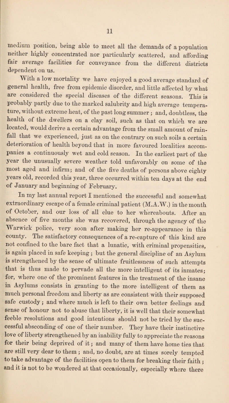 medium position, being able to meet all the demands of a population neither highly concentrated nor particularly scattered, and affording fair average facilities for conveyance from the different districts dependent on us. With a low mortality we have enjoyed a good average standard of general health, free from epidemic disorder, and little affected by what are considered the special diseases of the different seasons. This is probably partly due to the marked salubrity and high average tempera¬ ture, without extreme heat, of the past long summer ; and, doubtless, the health of the dwellers on a clay soil, such as that on which we are located, would derive a certain advantage from the small amount of rain¬ fall that we experienced, just as on the contrary on such soils a certain deterioration of health beyond that in more favoured localities accom¬ panies a continuously wet and cold season. In the earliest part of the year the unusually severe weadher told unfavorably on some of the most aged and infirm; and of the five deaths of persons above eighty years old, recorded this year, three occurred within ten days at the end of January and beginning of February. In my last annual report I mentioned the successful and somewhat extraordinary escape of a female criminal patient (M.A.W.) in the month of October, and our loss of all clue to her whereabouts. After an absence of five months she was recovered, through the agency of the Warwick police, very soon after making her re-appearance in this county. The satisfactory consequences of a re-capture of this kind are not confined to the bare fact that a lunatic, with criminal propensities, is again placed in safe keeping ; but the general discipline of an Asylum is strengthened by the sense of ultimate fruitlessness of such attempts that is thus made to pervade all the more intelligent of its inmates; for, where one of the prominent features in the treatment of the insane in Asylums consists in granting to the more intelligent of them as much personal freedom and liberty as are consistent with their supposed safe custody ; and where much is left to their own better feelings and sense of honour not to abuse that liberty, it is well that their somewhat feeble resolutions and good intentions should not be tried by the suc¬ cessful absconding of one of their number. They have their instinctive love of liberty strengthened by an inability fully to appreciate the reasons for their being deprived of it; and many of them have home ties that are still very dear to them ; and, no doubt, are at times sorely tempted to take advantage of the facilities open to them for breaking their faith ; and it is not to be wondered at that occasionally, especially where there