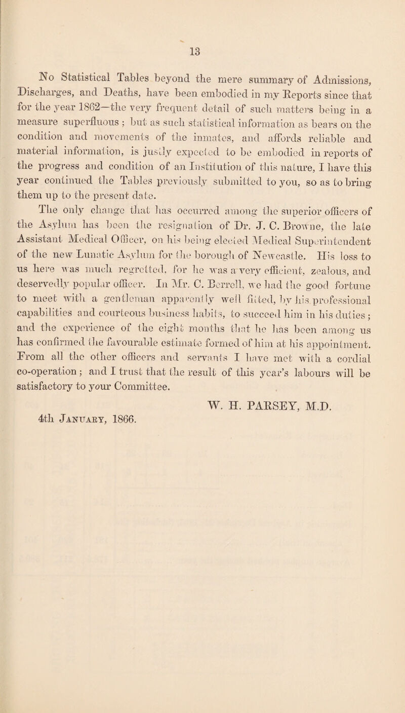 1^0 Statistical Tables beyond the mere summary of Admissions, Discharges, and Deaths, have been embodied In my Eeports since that for the year 1862 the very frequent detail of such matters being in a measure superfluous ; but as such statistical information as bears on the condition and movements of the inmates, and affords reliable and material information, is justly expcclod to be ejiibodied in reports of the progress and condition of an Institution of this nature, I have this year continued the Tables xireviously submitted to 3mu, so as to bring them up to the j)resent date. The only change that has occurred among the superior officers of the Asylum has been the resignation of Dr. J. C. Broune, the late Assistant Medical Officer, on his being elected Medical Superintendent of the new Lunatic As.vliim for the borough of Amwcasile. His loss to us here was much regretted, for he was a very efficient, zealous, and deservedb^ popular officer. In Mr. C. Berrell, we had the good fortune to meet with a gentleman appatxnlly well fltted, by Jiis professional capabilities and courteous business habits, to succeed him in his duties ; and the experience of the eight months that he has been ainoiig us has confirmed ihe favourable estimate formed of him at his appointment. From all the other officers and servants I have met with a cordial co-operation ; and I trust that the result of this year’s labours wdll be satisfactory to your Committee. W. H. PAESEY, M.D. 4th January, 1866.