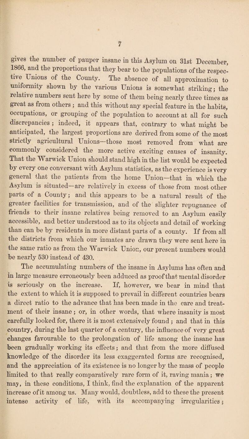 gives tlie number of pauper insane in this Asylum on 31st December, 1866, and the proportions that they bear to the po^Dulations of the respec¬ tive Unions of the County. The absence of all approximation to uniformity shown by the various Unions is somewhat striking j the relative numbers sent here by some of them being nearly three times as great as from others ; and this without any special feature in the habits, occupations, or grouping of the population to account at all for such discrepancies ; indeed, it appears that, contrary to what might be anticipated, the largest proportions are derived from some of the most strictly agricultural Unions those most removed from what are commonly considered the more active exciting causes of insanity. That the ^Uarwick Union should stand high in the list would be expected by every one conversant with Asylum statistics, as the experience is very general that the patients from the home Union—that in which the Asylum is situated—are relatively in excess of those from most other parts of a County; and this appears to be a natural result of the greater facilities for transmission, and of the slighter repugnance of friends to their insane relatives being removed to an Asylum easily accessible, and better understood as to its objects and detail of working than can be by residents in more distant parts of a county. If from all the districts from which our inmates are drawn they were sent here in the same ratio as from the ^^arwick Union, our present numbers would be nearly 630 instead of 430. The accumulating numbers of the insane in Asylums has often and in large measure erroneously been adduced as proof that mental disorder is seriously on the increase. If, however, we bear in mind that the extent to which it is supposed to prevail in different countries bears a direct ratio to the advance that has been made in the care and treat¬ ment of their insane ; or, in other words, that where insanity is most carefully looked for, there it is most extensively found ; and that in this country, during the last quarter of a century, the influence of very great changes favourable to the prolongation of life among the insane has been gradually working its effects; and that from the more difiused knowledge of the disorder its less exaggerated forms are recognised, and the appreciation of its existence is no longer by the mass of people limited to that really comparatively rare form of it, raving mania; we may, in these conditions, I think. And the explanation of the apparent increase of it among us. Many would, doubtless, add to these the present intense activity of life, with its accompanying irregularities;