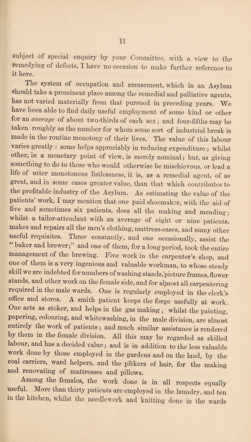 subject of special enquiry by your Committee, with a view to tbe remedyiDg of defects, I have no occasion to make further reference to it here. The system of occupation and amusement, which in an Asylum should take a prominent place among the remedial and palliative agents, has not varied materially from that pursued in preceding years. TVe have been able to find daily useful employment of some kind or other for an average of about two-thirds of each sex; and four-fifths may be taken roughly as the number for whom some sort of industrial break is made in the routine monotony of their lives. The value of this labour varies greatly : some helps appreciably in reducing expenditure ; whilst other, in a monetary point of view, is merely nominal; but, as giving something to do to those who would otherwise be mischievous, or lead a life of utter monotonous listlessness, it is, as a remedial agent, of as great, and in some cases greater value, than that which contributes to the profitable industry of the Asylum, As estimating the value of the patients work, I may mention that one paid shoemaker, with the aid of five and sometimes six patients, does all the making and mending; whilst a tailor-attendant with an average of eight or nine patients, makes and repairs all the men’s clothing, mattress-cases, and many other useful requisites. Three constantly, and one occasionally, assist the baker and brewer; and one of them, for a long period, took the entire management of the brewing. Five work in the carpenter’s shop, and one of them is a very ingenious and valuable workman, to whose steady skill we are indebted for numbers of washing stands,picture frames, flower stands, and other work on the female side, and for almost all carpentering required in the male wards. One is regularly employed in the clerk’s office and stores. A smith patient keeps the forge usefully at work. One acts as stoker, and helps in the gas making ; whilst the painting, papering, colouring, and whitewashing, in the male division, are almost entirely the work of patients ; and much similar assistance is rendered by them in the female division. All this may be regarded as skilled labour, and has a decided value; and is in addition to the less valuable work done by those employed in the gardens and on the land, by the coal carriers, ward helpers, and the pickers of hair, for the making and renovating of mattresses and pillows. Among the females, the work done is in all respects equally useful. More than thirty patients are employed in the laundry, and ten in the kitchen, whilst the needlework and knitting done in the wards