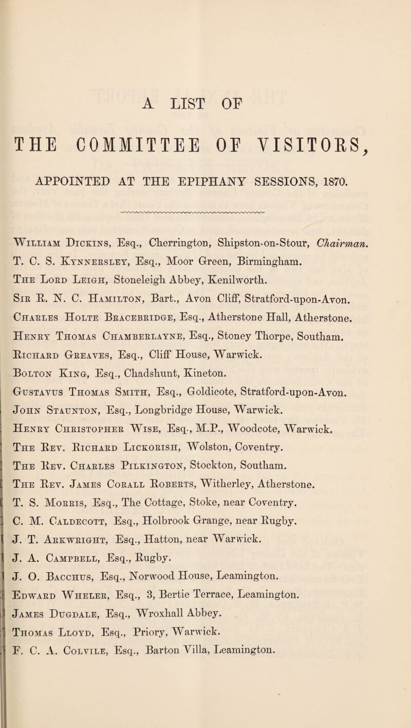 A LIST OF THE COMMITTEE OE VISITORS, APPOINTED AT THE EPIPHANY SESSIONS, 1870. William Dickins, Esq., Cherrington, Sliipston-on-Stour, Chairman. T. C. S. Kynnersley, Esq., Moor Green, Birmingham. The Lord Leigh, Stoneleigh Abbey, Kenilworth. Sir R. N. C. Hamilton, Bart., Avon Cliff, Stratford-upon-Avon. Charles Holte Bracebridge, Esq., Atherstone Hall, Atherstone. Henry Thomas Chamberlayne, Esq., Stoney Thorpe, Southam. Richard Greaves, Esq., Cliff House, Warwick. Bolton King, Esq., Chadshunt, Kineton. Gustavus Thomas Smith, Esq., Goldicote, Stratford-upon-Avon. John Staunton, Esq., Longbridge House, Warwick. Henry Christopher Wise, Esq., M.P., Woodcote, Warwick. The Rev. Richard Lickorish, Wolston, Coventry. The Rev. Charles Pilkington, Stockton, Southam. The Rev. James Corall Roberts, Witherley, Atherstone. T. S. Morris, Esq., The Cottage, Stoke, near Coventry. C. M. Caldecott, Esq., Holbrook Grange, near Rugby. J. T. Arkwright, Esq., Hatton, near Warwick. J. A. Campbell, Esq., Rugby. J. O. Bacchus, Esq., Norwood House, Leamington. Edward Wheler, Esq., 3, Bertie Terrace, Leamington. James Hugdale, Esq., Wroxhall Abbey. Thomas Lloyd, Esq., Priory, Warwick. F. C. A. Colvile, Esq., Barton Villa, Leamington.