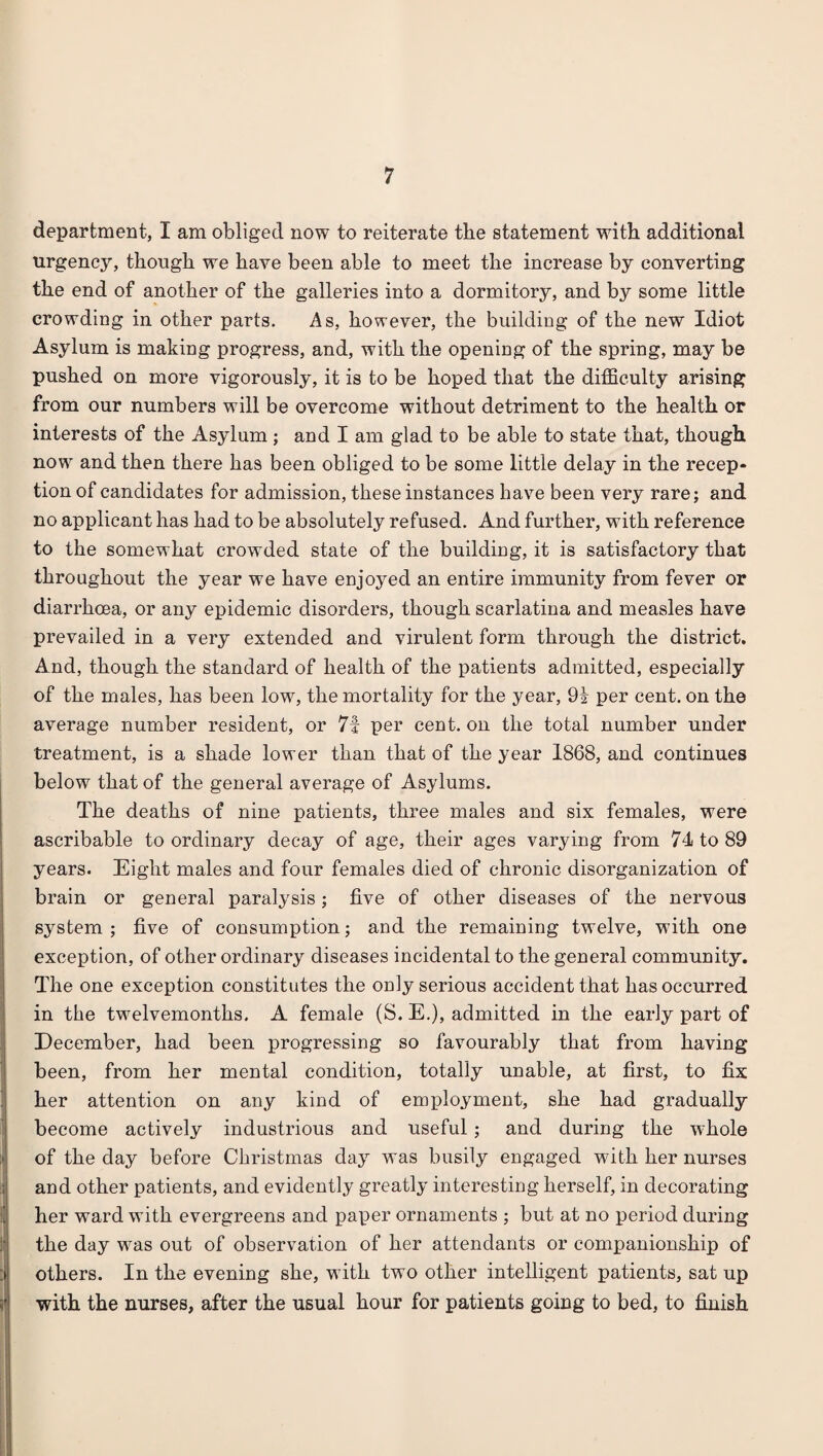 department, I am obliged now to reiterate the statement with additional urgency, though we have been able to meet the increase by converting the end of another of the galleries into a dormitory, and by some little crowding in other parts. As, however, the building of the new Idiot Asylum is making progress, and, with the opening of the spring, may be pushed on more vigorously, it is to be hoped that the difficulty arising from our numbers will be overcome without detriment to the health or interests of the Asylum; and I am glad to be able to state that, though now and then there has been obliged to be some little delay in the recep¬ tion of candidates for admission, these instances have been very rare; and no applicant has had to be absolutely refused. And further, with reference to the somewhat crowded state of the building, it is satisfactory that throughout the year we have enjoyed an entire immunity from fever or diarrhoea, or any epidemic disorders, though scarlatina and measles have prevailed in a very extended and virulent form through the district. And, though the standard of health of the patients admitted, especially of the males, has been low, the mortality for the year, 9i per cent, on the average number resident, or 7i per cent, on the total number under treatment, is a shade lower than that of the year 1868, and continues below that of the general average of Asylums. The deaths of nine patients, three males and six females, were ascribable to ordinary decay of age, their ages varying from 74 to 89 years. Eight males and four females died of chronic disorganization of brain or general paralysis; five of other diseases of the nervous system ; five of consumption; and the remaining twelve, -with one exception, of other ordinary diseases incidental to the general community. The one exception constitutes the only serious accident that has occurred in the twelvemonths. A female (S. E.), admitted in the early part of December, had been progressing so favourably that from having been, from her mental condition, totally unable, at first, to fix her attention on any kind of employment, she had gradually become actively industrious and useful; and during the wdiole I of the day before Christmas day was busily engaged with her nurses and other patients, and evidently greatly interesting herself, in decorating her ward with evergreens and paper ornaments ; but at no period during the day wras out of observation of her attendants or companionship of others. In the evening she, w ith two other intelligent patients, sat up with the nurses, after the usual hour for patients going to bed, to finish