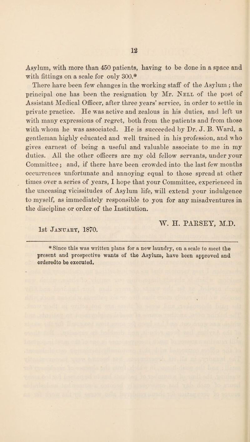 Asylum, with more than 450 patients, having to be done in a space and with fittings on a scale for only 300.# There have been few changes in the working staflf of the Asylum ; the principal one has been the resignation by Mr. Nell of the post of Assistant Medical Officer, after three years’ service, in order to settle in private practice. He was active and zealous in his duties, and left us with many expressions of regret, both from the patients and from those with whom he was associated. He is succeeded by Hr. J. B. Ward, a gentleman highly educated and well trained in his profession, and who gives earnest of being a useful and valuable associate to me in my duties. All the other officers are my old fellow servants, under your Committee; and, if there have been crowded into the last few months occurrences unfortunate and annoying equal to those spread at other times over a series of years, I hope that your Committee, experienced in the unceasing vicissitudes of Asylum life, will extend your indulgence to myself, as immediately responsible to you for any misadventures in the discipline or order of the Institution. W. H. PAESEY, M.H. 1st January, 1870. * Since this was written plans for a new laundry, on a scale to meet the present and prospective wants of the Asylum, have been approved and orderedto be executed.