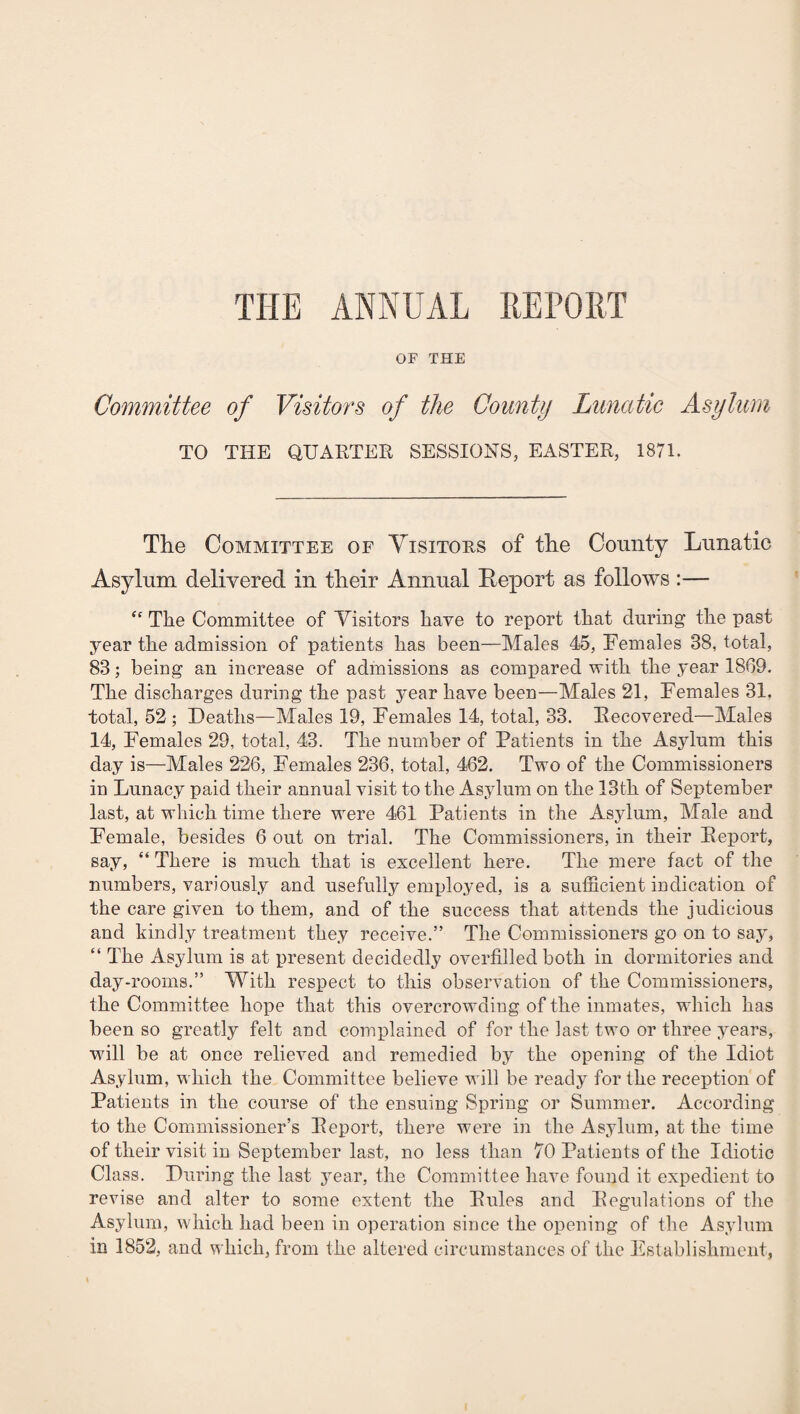 THE ANNUAL REPORT OF THE Committee of Visitors of the County Lunatic Asylum TO THE QUARTER SESSIONS, EASTER, 1871. The Committee of Visitors of the County Lunatic Asylum delivered in their Annual Report as follows :— “ The Committee of Visitors have to report that during the past year the admission of patients has been—Males 45, Females 88, total, 88; being an increase of admissions as compared with the year 1869. The discharges during the past year have been—Males 21, Females 31, total, 52 ; Deaths—Males 19, Females 14, total, 33. Recovered—Males 14, Females 29, total, 43. The number of Patients in the Asylum this day is—Males 226, Females 236, total, 462. Two of the Commissioners in Lunacy paid their annual visit to the Asylum on the 13th of September last, at which time there were 461 Patients in the Asylum, Male and Female, besides 6 out on trial. The Commissioners, in their Report, say, “ There is much that is excellent here. The mere fact of the numbers, variously and usefully employed, is a sufficient indication of the care given to them, and of the success that attends the judicious and kindly treatment they receive.” The Commissioners go on to say, “ The Asylum is at present decidedly overfilled both in dormitories and day-rooms.” With respect to this observation of the Commissioners, the Committee hope that this overcrowding of the inmates, which has been so greatly felt and complained of for the last two or three years, will be at once relieved and remedied by the opening of the Idiot Asylum, which the Committee believe will be ready for the reception of Patients in the course of the ensuing Spring or Summer. According to the Commissioner’s Report, there were in the Asylum, at the time of their visit in September last, no less than 70 Patients of the Idiotic Class. During the last year, the Committee have found it expedient to revise and alter to some extent the Rules and Regulations of the Asylum, which had been in operation since the opening of the Asylum in 1852, and which, from the altered circumstances of the Establishment,