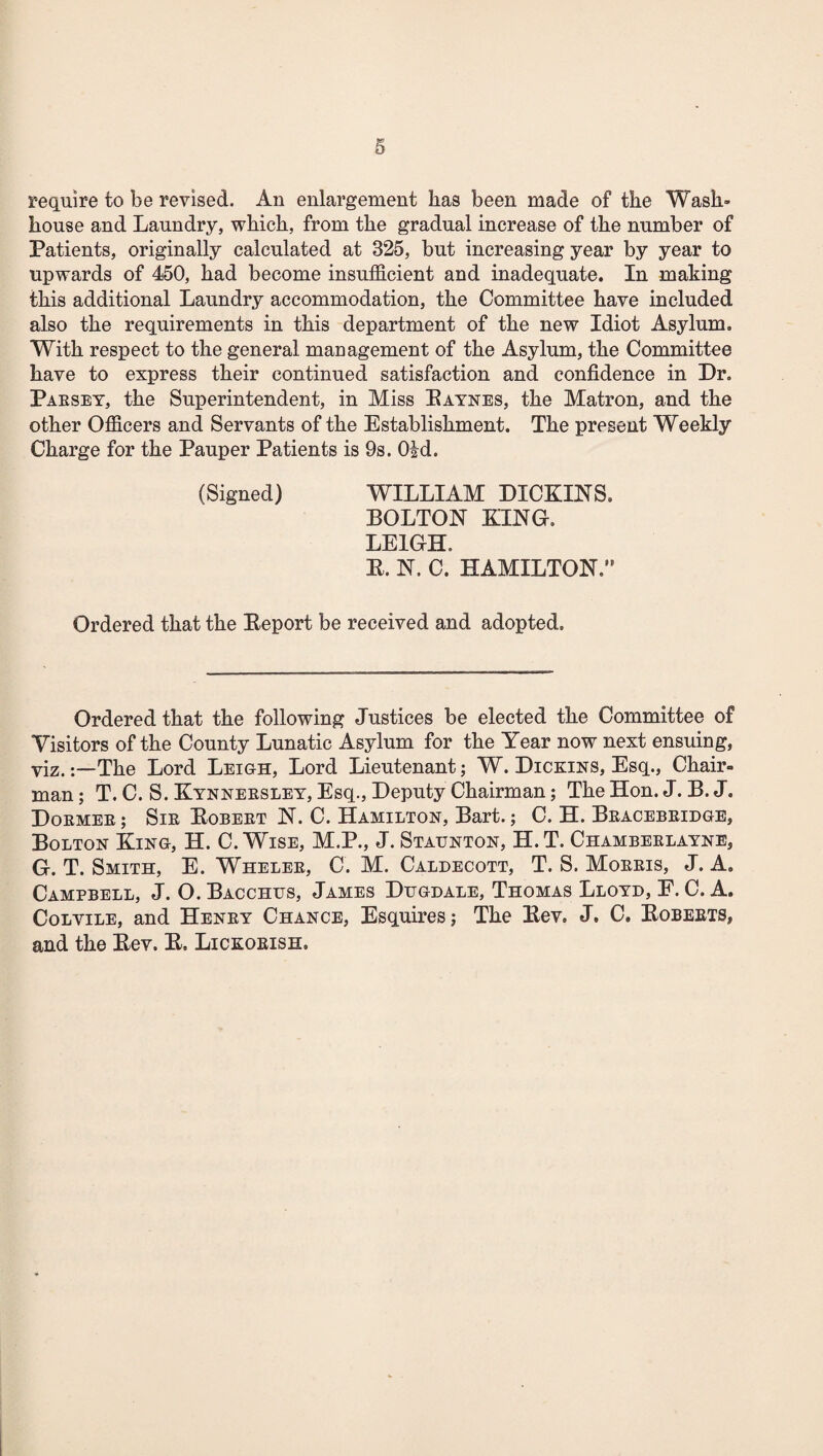 require to be revised. An enlargement lias been made of the Wash’ house and Laundry, which, from the gradual increase of the number of Patients, originally calculated at 325, but increasing year by year to upwards of 450, had become insufficient and inadequate. In making this additional Laundry accommodation, the Committee have included also the requirements in this department of the new Idiot Asylum. With respect to the general management of the Asylum, the Committee have to express their continued satisfaction and confidence in Dr. Pabsey, the Superintendent, in Miss Paynes, the Matron, and the other Officers and Servants of the Establishment. The present Weekly Charge for the Pauper Patients is 9s. Old. (Signed) WILLIAM DICKIES. BOLTON KING. LEIGH. P. N. C. HAMILTON.” Ordered that the Peport be received and adopted. Ordered that the following Justices be elected the Committee of Visitors of the County Lunatic Asylum for the Year now next ensuing, viz.The Lord Leigh, Lord Lieutenant; W. Dickins, Esq., Chair¬ man ; T. C. S. Kynneksley, Esq., Deputy Chairman; The Hon. J. B. J. Doemeb ; Sib Bobeet N. C. Hamilton, Bart.; C. H. Beacebeidge, Bolton King, H. C. Wise, M.P., J. Staunton, H.T. Chambeelayne, G. T. Smith, E. Whelee, C. M. Caldecott, T. S. Moeeis, J. A. Campbell, J. O. Bacchus, James Dugdale, Thomas Lloyd, E. C. A. Colvile, and Heney Chance, Esquires; The Pev. J. C. Pobeets, and the Pev. P. Lickobish,