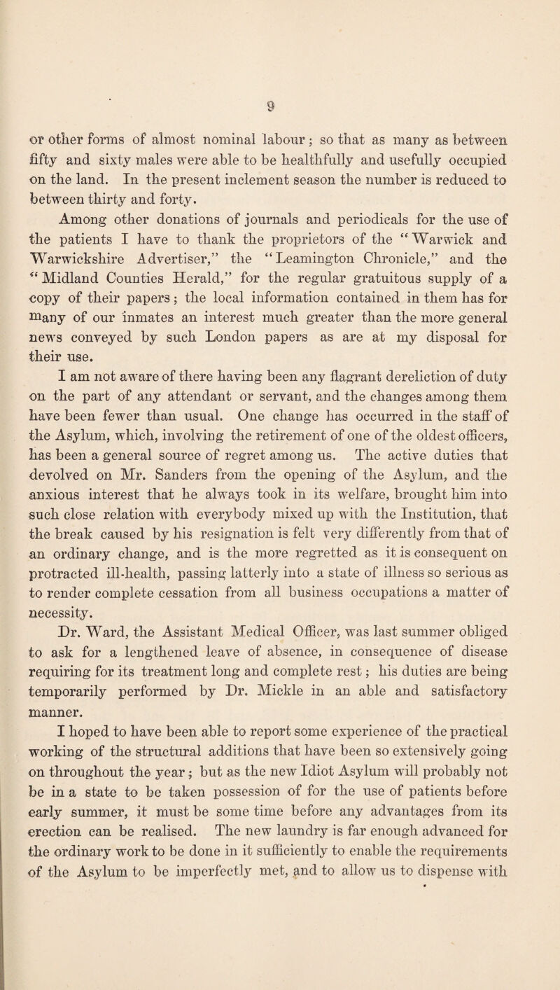 or other forms of almost nominal labour; so that as many as between fifty and sixty males were able to be healthfully and usefully occupied on the land. In the present inclement season the number is reduced to between thirty and forty. Among other donations of journals and periodicals for the use of the patients I have to thank the proprietors of the “Warwick and Warwickshire Advertiser,” the “Leamington Chronicle,” and the “ Midland Counties Herald,” for the regular gratuitous supply of a copy of their papers; the local information contained in them has for niany of our inmates an interest much greater than the more general news conveyed by such London papers as are at my disposal for their use. I am not aware of there having been any flagrant dereliction of duty on the part of any attendant or servant, and the changes among them have been fewer than usual. One change has occurred in the staff of the Asylum, which, involving the retirement of one of the oldest officers, has been a general source of regret among us. The active duties that devolved on Mr. Sanders from the opening of the Asylum, and the anxious interest that he always took in its welfare, brought him into such close relation with everybody mixed up with the Institution, that the break caused by his resignation is felt very differently from that of an ordinary change, and is the more regretted as it is consequent on protracted ill-health, passing latterly into a state of illness so serious as to render complete cessation from all business occupations a matter of necessity. Dr. Ward, the Assistant Medical Officer, was last summer obliged to ask for a lengthened leave of absence, in consequence of disease requiring for its treatment long and complete rest; his duties are being temporarily performed by Dr. Mickle in an able and satisfactory manner. I hoped to have been able to report some experience of the practical working of the structural additions that have been so extensively going on throughout the year; but as the new Idiot Asylum will probably not be in a state to be taken possession of for the use of patients before earlj summer, it must be some time before any advantages from its erection can be realised. The new laundry is far enough advanced for the ordinary work to be done in it sufficiently to enable the requirements of the Asylum to be imperfectly met, and to allow us to dispense with