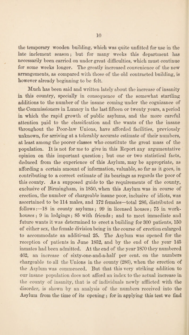 the temporary wooden building, which was quite unfitted for use in the late inclement season; but for many weeks this department has necessarily been carried on under great difficulties, which must continue for some weeks longer. The greatly increased convenience of the new arrangements, as compared with those of the old contracted building, is however already beginning to be felt. Much has been said and written lately about the increase of insanity in this country, specially in consequence of the somewhat startling additions to the number of the insane coming under the cognizance of the Commissioners in Lunacy in the last fifteen or twenty years, a period in which the rapid growth of public asylums, and the more careful attention paid to the classification and the wants of the the insane throughout the Poor-law Unions, have afforded facilities, previously unknown, for arriving at a tolerably accurate estimate of their numbers, at least among the poorer classes who constitute the great mass of the population. It is not for me to give in this Report any argumentative opinion on this important question ; but one or two statistical facts, deduced from the experience of this Asylum, may be appropriate, as affording a certain amount of information, valuable, so far as it goes, in contributing to a correct estimate of its bearings as regards the poor of this county. As a supposed guide to the requirements of the county, exclusive of Birmingham, in 1850, when this Asylum was in course of erection, the number of chargeable insane poor, inclusive of idiots, was ascertained to be 114 males, and 172 females—total 286, distributed as follows:—18 in county asylums; 99 in licensed houses; 75 in work- houses ; 9 in lodgings; 85 with friends; and to meet immediate and future wants it was determined to erect a building for 300 patients, 150 of either sex, the female division being in the course of erection enlarged to accommodate an additional 25. The Asylum was opened for the reception of patients in June 1852, and by the end of the year 145 inmates had been admitted. At the end of the year 1870 they numbered 462, an increase of sixty-one-and-a-half per cent, on the numbers chargeable to all the Unions in the county (286), when the erection of the Asylum was commenced. But that this very striking addition to our insane population does not afford an index to the actual increase in the county of insanity, that is of individuals newly afflicted with the disorder, is shown by an analysis of the numbers received into the Asylum from the time of its opening ; for in applying this test we find
