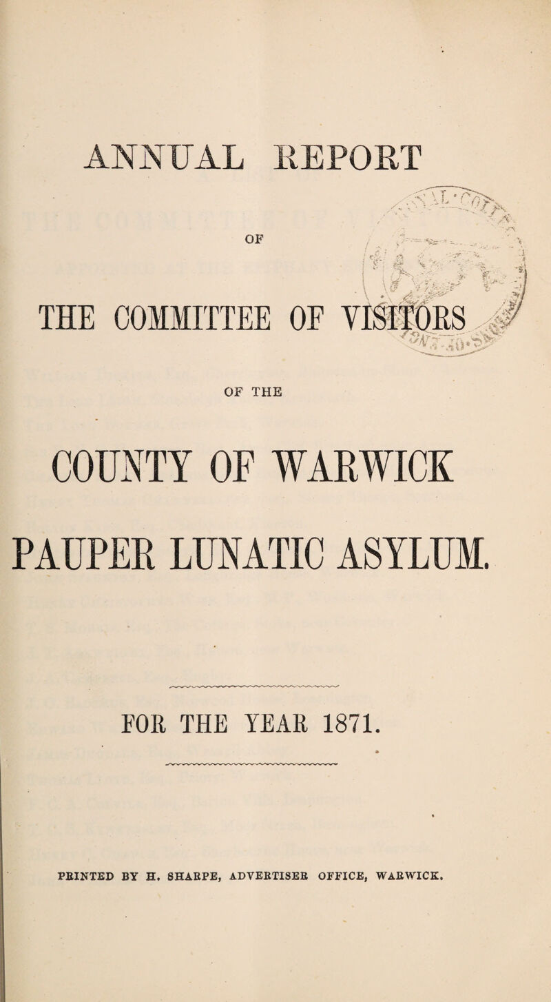 ANNUAL REPORT OF THE COUNTY OF WARWICK PAUPER LUNATIC ASYLUM. FOR THE TEAK 1871. PEINTED BY H. SHAEPE, ADVEETISEE OFFICE, WAEWICK.