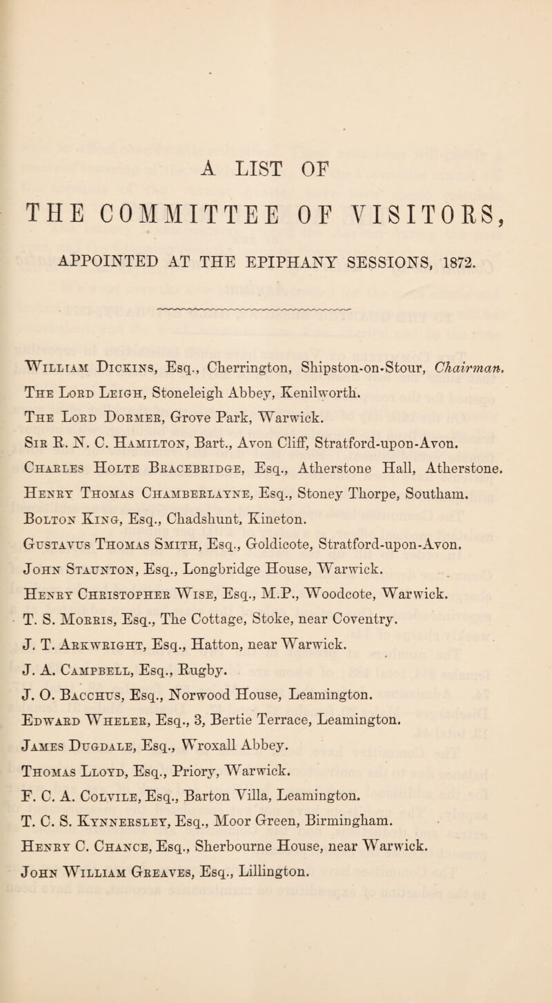 A LIST OF THE COMMITTEE OF VISITORS, APPOINTED AT THE EPIPHANY SESSIONS, 1873. William Dickins, Esq., Clierrington, Shipston-on-Stour, Chairman. The Lord Leigh, Stoneleigli Abbey, Kenilworth. The Lord Dormer, Grove Park, Warwick. Sir E. K. C. Hamilton, Bart., Avon Cliff, Stratford-upon-Avon. Charles Holte Bracebridge, Esq., Atherstone Hall, Atherstone. Henry Thomas Chamberlayne, Esq., Stoney Thorpe, Southam. Bolton King, Esq., Chadshunt, Kineton. Gustavus Thomas Smith, Esq., Goldicote, Stratford-upon-Avon. John Staunton, Esq., Longbridge House, Warwick. Henry Christopher Wise, Esq., M.P., Woodcote, Warwick. T. S. Morris, Esq., The Cottage, Stoke, near Coventry. J. T. Arkwright, Esq., Hatton, near Warwick. J. A. Campbell, Esq., Eugby. J. O. Bacchus, Esq., Norwood House, Leamington. Edward Wheler, Esq., 3, Bertie Terrace, Leamington. James Dugdale, Esq., Wroxall Abbey. Thomas Lloyd, Esq., Priory, Warwick. F. C. A. Colvile, Esq., Barton Villa, Leamington. T. C. S. Kynnersley, Esq., Moor Green, Birmingham. Henry C. Chance, Esq., Sherbourne House, near Warwick. John William Greaves, Esq., Lillington.