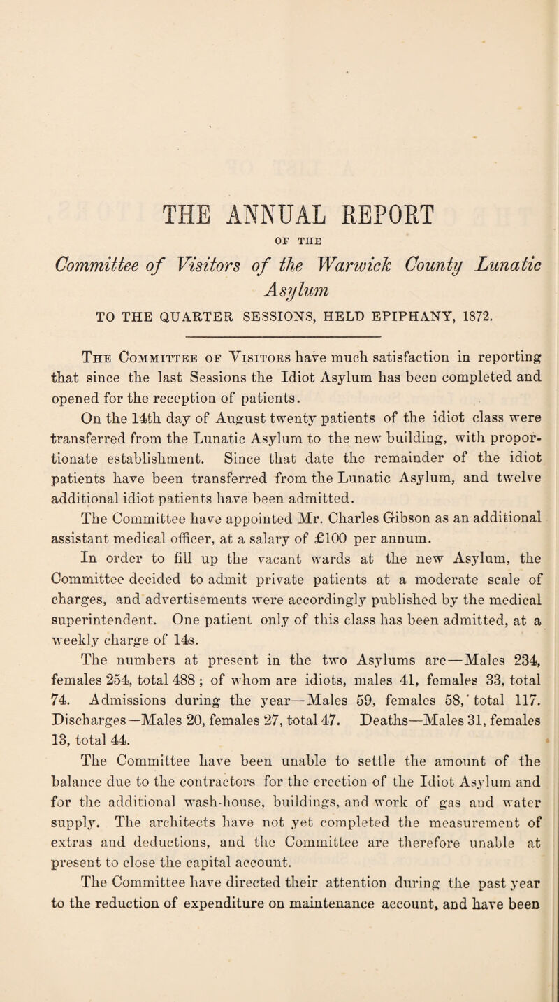 THE ANNUAL REPORT OF THE Committee of Visitors of the Warwick County Lunatic Asylum TO THE QUARTER SESSIONS, HELD EPIPHANY, 1872. The Committee oe Yisitoes have much satisfaction in reporting that since the last Sessions the Idiot Asylum has been completed and opened for the reception of patients. On the 14th day of August twenty patients of the idiot class were transferred from the Lunatic Asylum to the new building, with propor¬ tionate establishment. Since that date the remainder of the idiot patients have been transferred from the Lunatic Asylum, and twelve additional idiot patients have been admitted. The Committee have appointed Mr. Charles Gibson as an additional assistant medical officer, at a salary of £100 per annum. In order to fill up the vacant wards at the new Asylum, the Committee decided to admit private patients at a moderate scale of charges, and advertisements were accordingly published by the medical superintendent. One patient only of this class has been admitted, at a weekly charge of 14s. The numbers at present in the two Asylums are—Males 234, females 254, total 488 ; of whom are idiots, males 41, females 33, total 74. Admissions during the year—Males 59, females 58,‘total 117. Discharges—Males 20, females 27, total 47. Deaths—Males 31, females 13, total 44. The Committee have been unable to settle the amount of the balance due to the contractors for the erection of the Idiot As.ylum and for the additional wash-house, buildings, and work of gas and water supply. The architects have not yet completed the measurement of extras and deductions, and the Committee are therefore unable at IDresent to close the capital account. The Committee have directed their attention during the past year to the reduction of expenditure on maintenance account, and have been