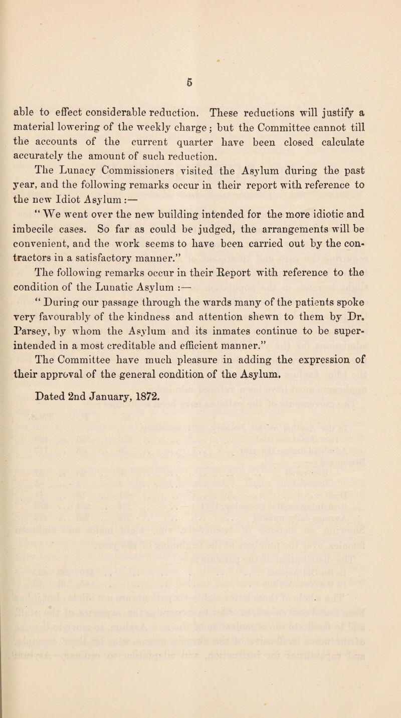 able to effect considerable reduction. These reductions will justify a material lowering of the weekly charge ; but the Committee cannot till the accounts of the current quarter have been closed calculate accurately the amount of such reduction. The Lunacy Commissioners visited the Asylum during the past year, and the following remarks occur in their report with reference to the new Idiot Asylum :— “ We went over the new building intended for the more idiotic and imbecile cases. So far as could be judged, the arrangements will be convenient, and the work seems to have been carried out by the con¬ tractors in a satisfactory manner.” The following remarks occur in their Eeport with reference to the condition of the Lunatic Asylum :— “ During our passage through the wards many of the patients spoke very favourably of the kindness and attention shewn to them by Dr« Parsey, by whom the As^dum and its inmates continue to be super¬ intended in a most creditable and efficient manner.” The Committee have much pleasure in adding the expression of their approval of the general condition of the Asylum,