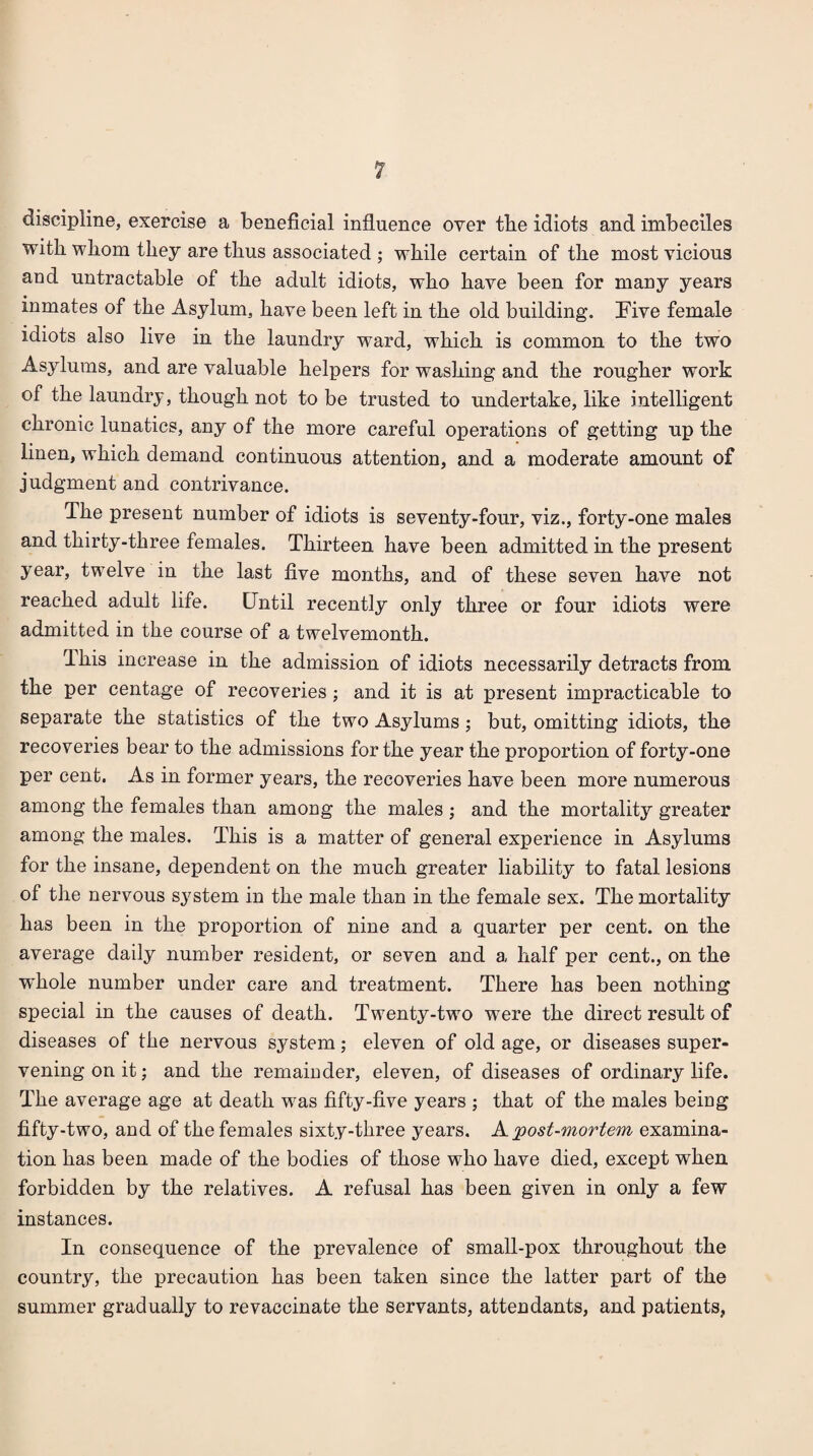 discipline, exercise a beneficial influence over tbe idiots and imbeciles with whom they are thus associated ; while certain of the most vicious and untractable of the adult idiots, who have been for many years inmates of the Asylum, have been left in the old building. Five female idiots also live in the laundry ward, which is common to the two Asylums, and are valuable helpers for washing and the rougher work of the laundry, though not to be trusted to undertake, like intelligent chronic lunatics, any of the more careful operations of getting up the linen, which demand continuous attention, and a moderate amount of judgment and contrivance. The present number of idiots is seventy-four, viz., forty-one males and thirty-three females. Thirteen have been admitted in the present year, twelve in the last five months, and of these seven have not reached adult life. Until recently only three or four idiots were admitted in the course of a twelvemonth. Ihis increase in the admission of idiots necessarily detracts from the per centage of recoveries; and it is at present impracticable to separate the statistics of the two Asylums; but, omitting idiots, the recoveries bear to the admissions for the year the proportion of forty-one per cent. As in former years, the recoveries have been more numerous among the females than among the males ; and the mortality greater among the males. This is a matter of general experience in Asylums for the insane, dependent on the much greater liability to fatal lesions of the nervous sj^’stem in the male than in the female sex. The mortality has been in the proportion of nine and a quarter per cent, on the average daily number resident, or seven and a half per cent., on the whole number under care and treatment. There has been nothing special in the causes of death. Twenty-two were the direct result of diseases of the nervous system; eleven of old age, or diseases super¬ vening on it; and the remaiuder, eleven, of diseases of ordinary life. The average age at death was fifty-five years ; that of the males being fifty-two, and of the females sixty-three years. A post-mortem examina¬ tion has been made of the bodies of those who have died, except when forbidden by the relatives. A refusal has been given in only a few instances. In consequence of the prevalence of small-pox throughout the country, the precaution has been taken since the latter part of the summer gradually to revaccinate the servants, attendants, and patients,