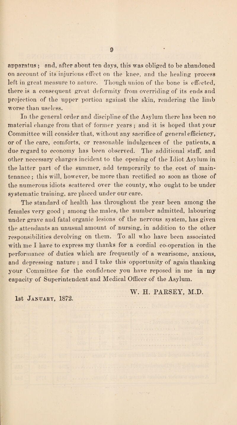 apparatus ; aud, after about teu days, this was obliged to be abandoned on account of its injurious effect on the hnee, and the liealinj? process left in great measure to nature. Though union of the bone is efiected, there is a consequent great deformity from overriding of its ends and l^rojection of the upper portion against the skin, rendering the limb worse than useless. In the general order and discipline of the Asylum there has been no material change from that of former years ; and it is hoped that your Committee will consider that, without any sacrifice of general efficiency, or of the care, comforts, or reasonable indulgences of the patients, a due regard to economy has been observed. The additional staff, and other necessary charges incident to the opening of the Idiot Asylum in the latter part of the summer, add temporarily to the cost of main¬ tenance ; this will, however, be more than rectified so soon as those of the numerous idiots scattered over the count}^ who ought to be under systematic training, are XDlaced under our care. The standard of health has throughout the ymar been among the females very good ; among the males, the number admitted, labouring under grave and fatal organic lesions of the nervous sy stem, has given the attendants an unusual amount of nursing, in addition to the other responsibilities devolving on them. To all who have been associated with me I have to express my thanks for a cordial co-operation in the performance of duties which are frequently of a wearisome, anxious, and depressing nature ; and I take this opportunity of again thanking your Committee for the confidence you have reposed in me in my capacity of Superintendent and Medical Officer of the Asylum. W. H. PAESEY, M.D. 1st Januaey, 1872.