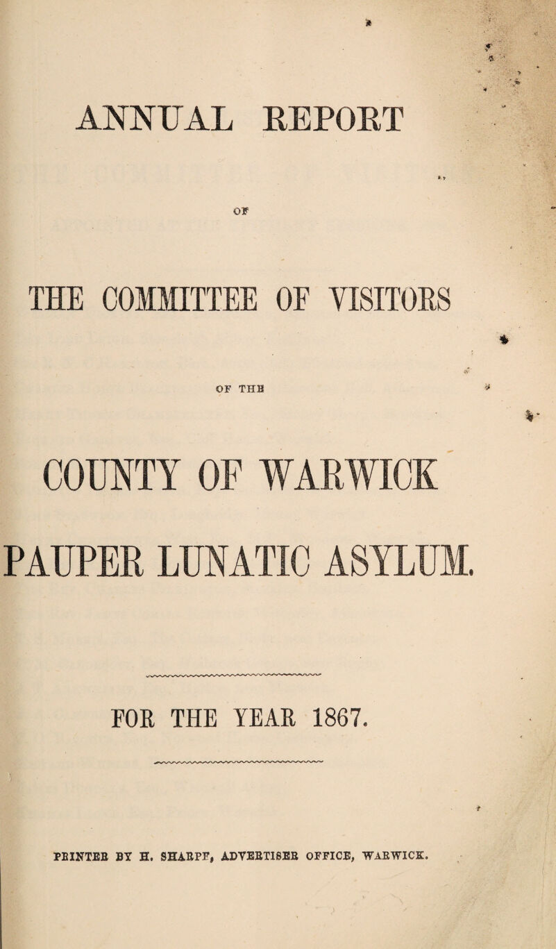 ANNUAL HE PORT *•* OF THE COMMITTEE OE VISITORS OF THH COUNTY OF WARWICK PAUPER LUNATIC ASYLUM. FOR THE YEAR 1867. PRINTER BY H. SHARPS', ADVERTISER OFFICE, WARWICK.