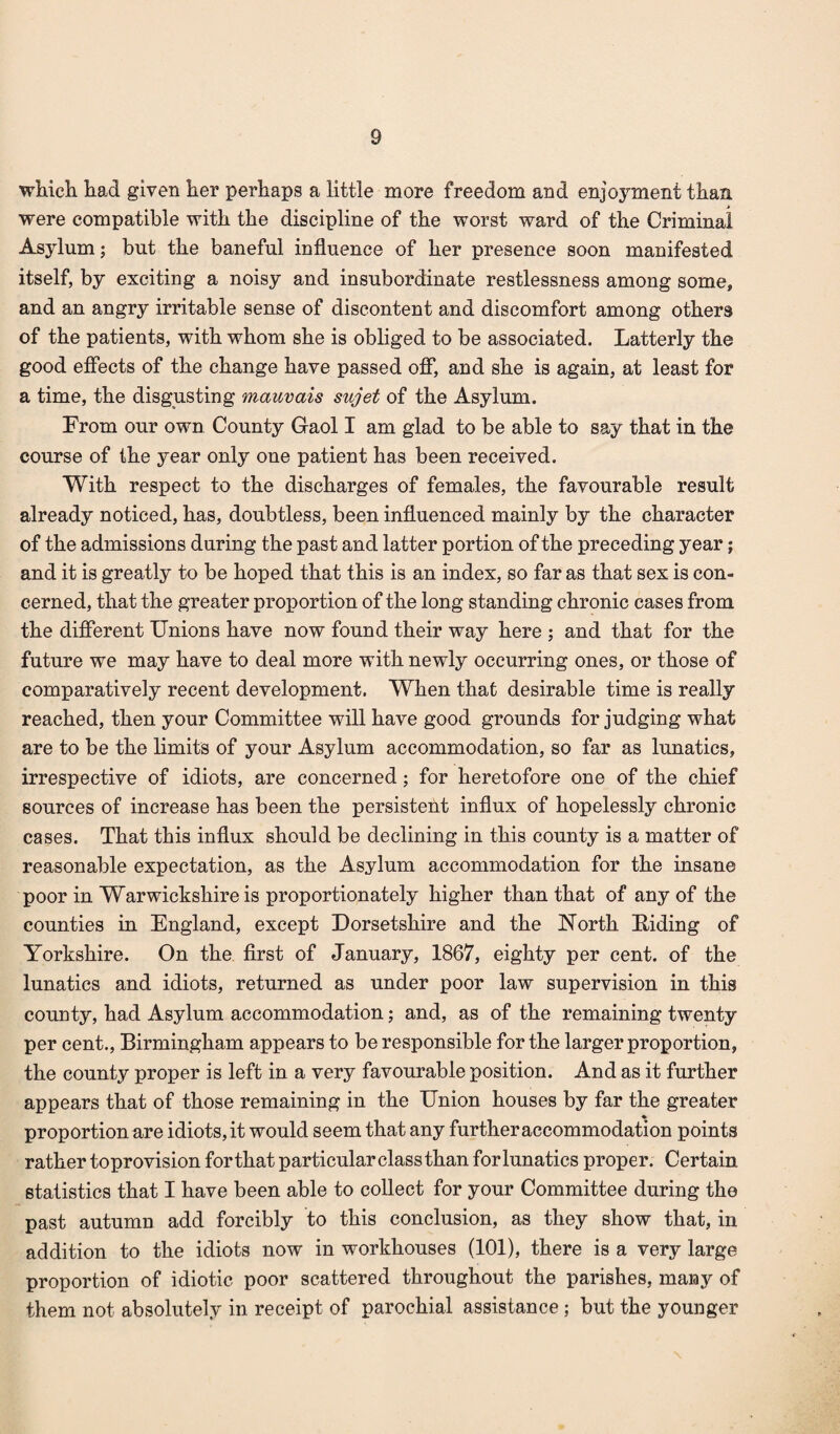 which had given her perhaps a little more freedom and enjoyment than were compatible with the discipline of the worst ward of the Criminal Asylum; but the baneful influence of her presence soon manifested itself, by exciting a noisy and insubordinate restlessness among some, and an angry irritable sense of discontent and discomfort among others of the patients, with whom she is obliged to be associated. Latterly the good effects of the change have passed off, and she is again, at least for a time, the disgusting mauvais sujet of the Asylum. From our own County Gaol I am glad to be able to say that in the course of the year only one patient has been received. With respect to the discharges of females, the favourable result already noticed, has, doubtless, been influenced mainly by the character of the admissions during the past and latter portion of the preceding year; and it is greatly to be hoped that this is an index, so far as that sex is con¬ cerned, that the greater proportion of the long standing chronic cases from the different Unions have now found their way here ; and that for the future we may have to deal more with newly occurring ones, or those of comparatively recent development. When that desirable time is really reached, then your Committee will have good grounds for judging what are to be the limits of your Asylum accommodation, so far as lunatics, irrespective of idiots, are concerned; for heretofore one of the chief sources of increase has been the persistent influx of hopelessly chronic cases. That this influx should be declining in this county is a matter of reasonable expectation, as the Asylum accommodation for the insane poor in Warwickshire is proportionately higher than that of any of the counties in England, except Dorsetshire and the North Biding of Yorkshire. On the first of January, 1867, eighty per cent, of the lunatics and idiots, returned as under poor law supervision in this county, had Asylum accommodation; and, as of the remaining twenty per cent., Birmingham appears to be responsible for the larger proportion, the county proper is left in a very favourable position. And as it further appears that of those remaining in the Union houses by far the greater ♦ proportion are idiots, it would seem that any further accommodation points rather toprovision for that particular class than for lunatics proper. Certain statistics that I have been able to collect for your Committee during the past autumn add forcibly to this conclusion, as they show that, in addition to the idiots now in workhouses (101), there is a very large proportion of idiotic poor scattered throughout the parishes, many of them not absolutely in receipt of parochial assistance ; but the younger