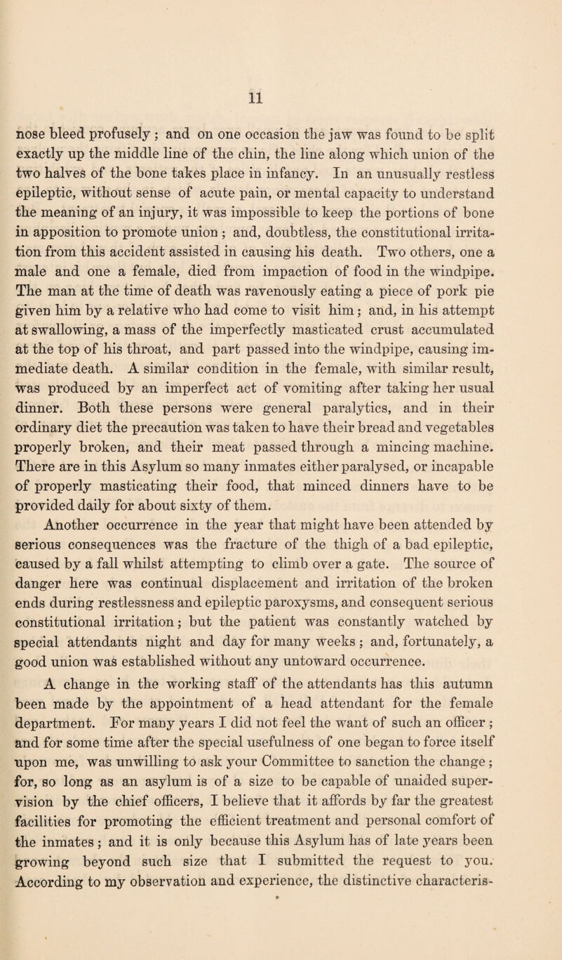 nose bleed profusely; and on one occasion tbe jaw was found to be split exactly up tbe middle line of tbe chin, tbe line along wbicb union of tbe two halves of tbe bone takes place in infancy. In an unusually restless epileptic, without sense of acute pain, or mental capacity to understand tbe meaning of an injury, it was impossible to keep tbe portions of bone in apposition to promote union ; and, doubtless, tbe constitutional irrita¬ tion from this accident assisted in causing bis death. Two others, one a male and one a female, died from impaction of food in tbe windpipe. Tbe man at tbe time of death was ravenously eating a piece of pork pie given him by a relative who bad come to visit him; and, in bis attempt at swallowing, a mass of tbe imperfectly masticated crust accumulated at tbe top of bis throat, and part passed into tbe windpipe, causing im¬ mediate death. A similar condition in tbe female, with similar result, was produced by an imperfect act of vomiting after taking her usual dinner. Both these persons were general paralytics, and in their ordinary diet tbe precaution was taken to have their bread and vegetables properly broken, and their meat passed through a mincing machine. There are in this Asylum so many inmates either paralysed, or incapable of properly masticating their food, that minced dinners have to be provided daily for about sixty of them. Another occurrence in tbe year that might have been attended by serious consequences was tbe fracture of tbe thigh of a bad epileptic, caused by a fall whilst attempting to climb over a gate. Tbe source of danger here was continual displacement and irritation of tbe broken ends during restlessness and epileptic paroxysms, and consequent serious constitutional irritation; but tbe patient was constantly watched by special attendants night and day for many weeks ; and, fortunately, a good union was established without any untoward occurrence. A change in the working staff of the attendants has this autumn been made by the appointment of a head attendant for the female department. Tor many years I did not feel the want of such an officer ; and for some time after the special usefulness of one began to force itself upon me, was unwilling to ask your Committee to sanction the change; for, so long as an asylum is of a size to be capable of unaided super¬ vision by the chief officers, I believe that it affords by far the greatest facilities for promoting the efficient treatment and personal comfort of the inmates ; and it is only because this Asylum has of late years been growing beyond such size that I submitted the request to you. According to my observation and experience, the distinctive characteris-