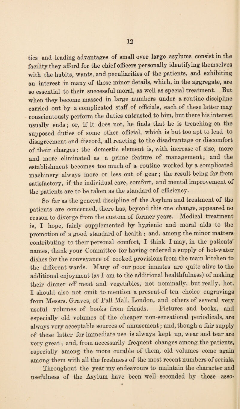 tics and leading advantages of small over large asylums consist in the facility they afford for the chief officers personally identifying themselves with the habits, wants, and peculiarities of the patients, and exhibiting an interest in many of those minor details, which, in the aggregate, are so essential to their successful moral, as well as special treatment. But when they become massed in large numbers under a routine discipline carried out by a complicated staff of officials, each of these latter may conscientously perform the duties entrusted to him, but there his interest usually ends ; or, if it does not, he finds that he is trenching on the supposed duties of some other official, which is but too apt to lead to disagreement and discord, all reacting to the disadvantage or discomfort of their charges; the domestic element is, with increase of size, more and more eliminated as a prime feature of management; and the establishment becomes too much of a routine worked by a complicated machinery always more or less out of gear ; the result being far from satisfactory, if the individual care, comfort, and mental improvement of the patients are to be taken as the standard of efficiency. So far as the general discipline of the Asylum and treatment of the patients are concerned, there has, beyond this one change, appeared no reason to diverge from the custom of former years. Medical treatment is, I hope, fairly supplemented by hygienic and moral aids to the promotion of a good standard of health ; and, among the minor matters contributing to their personal comfort, I think I may, in the patients’ names, thank your Committee for having ordered a supply of hot-water dishes for the conveyance of cooked provisions from the main kitchen to the different wards. Many of our poor inmates are quite alive to the additional enjoyment (as I am to the additional healthfulness) of making their dinner off meat and vegetables, not nominally, but really, hot. I should also not omit to mention a present of ten choice engravings from Messrs. Graves, of Pall Mall, London, and others of several very useful volumes of books from friends. Pictures and books, and especially old volumes of the cheaper non-sensational periodicals, are always very acceptable sources of amusement; and, though a fair supply of these latter for immediate use is always kept up, wear and tear are very great; and, from necessarily frequent changes among the patients, especially among the more curable of them, old volumes come again among them with all the freshness of the most recent numbers of serials. Throughout the year my endeavours to maintain the character and usefulness of the Asylum have been well seconded by those asso-