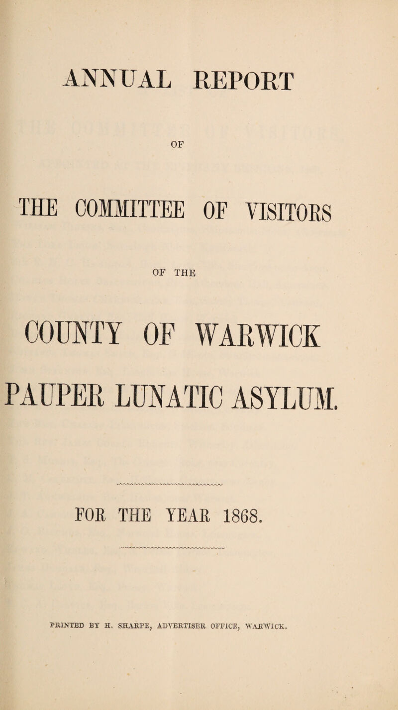 ANNUAL REPORT OF THE COMMITTEE OE VISITORS OF THE COUNTY OF WARWICK PAUPER LUNATIC ASYLUM. FOR THE YEAR 1868. PRINTED BY H. SHARPE, ADVERTISER OFFICE, WARWICK.