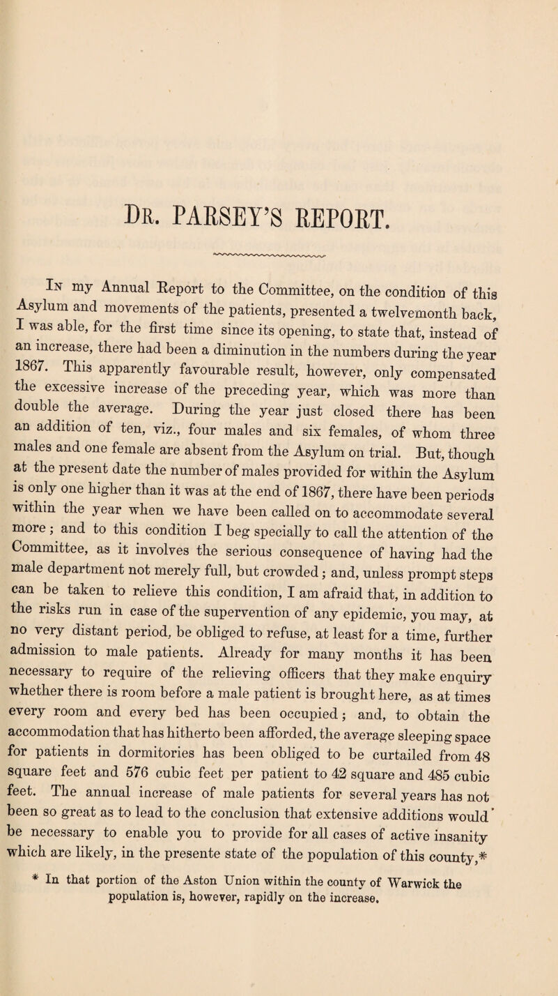 Dr. PARSEY’S REPORT. In my Annual Report to the Committee, on the condition of this Asylum and movements of the patients, presented a twelvemonth back, I was able, for the first time since its opening, to state that, instead of an increase, there had been a diminution in the numbers during the year 1867. This apparently favourable result, however, only compensated the excessive increase of the preceding year, which was more than double the average. During the year just closed there has been aD addition of ten, viz., four males and six females, of whom three males and one female are absent from the Asylum on trial. But, though at the present date the number of males provided for within the Asylum is only one higher than it was at the end of 1867, there have been periods Within the year when we have been called on to accommodate several more ; and to this condition I beg specially to call the attention of the Committee, as it involves the serious consequence of having had the male department not merely full, but crowded; and, unless prompt steps can be taken to relieve this condition, I am afraid that, in addition to the risks run in case of the supervention of any epidemic, you may, at no very distant period, be obliged to refuse, at least for a time, further admission to male patients. Already for many months it has been necessary to require of the relieving officers that they make enquiry whether there is room before a male patient is brought here, as at times every room and every bed has been occupied; and, to obtain the accommodation that has hitherto been afforded, the average sleeping space for patients in dormitories has been obliged to be curtailed from 48 square feet and 576 cubic feet per patient to 42 square and 485 cubic feet. The annual increase of male patients for several years has not been so great as to lead to the conclusion that extensive additions would ’ be necessary to enable you to provide for all cases of active insanity which are likely, in the presente state of the population of this county,* * In that portion of the Aston Union within the county of Warwick the population is, however, rapidly on the increase.