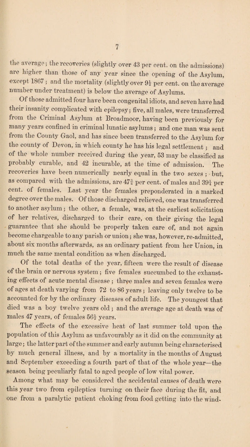 the average; the recoveries (slightly over 43 per cent, on the admissions) are higher than those of any year since the opening of the Asylum, except 1867; and the mortality (slightly over 91 per cent, on the average number under treatment) is below the average of Asylums. Qi those admitted four have been congenital idiots, and seven have had their insanity complicated with epilepsy; five, all males, were transferred from the Criminal Asylum at Broadmoor, having been previously for many years confined in criminal lunatic asylums; and one man was sent from the County (Gaol, and has since been transferred to the Asylum for the county of Devon, in which county he has his legal settlement ; and of the whole number received during the year, 53 may be classified as probably curable, and 42 incurable, at the time of admission. The recoveries have been numerically nearly equal in the two sexes ; but, as compared with the admissions, are 471 per cent, of males and 394 per cent, of females. Last year the females preponderated in a marked degree over the males. Of those discharged relieved, one was transferred to another asylum; the other, a female, was, at the earliest solicitation of her relatives, discharged to their care, on their giving the legal guarantee that she should be properly taken care of, and not again become chargeable to any parish or union; she was, however, re-admitted, about six months afterwards, as an ordinary patient from her Union, in much the same mental condition as when discharged. Of the total deaths of the year, fifteen were the result of disease of the brain or nervous system; five females succumbed to the exhaust¬ ing effects of acute mental disease ; throe males and seven females were of ages at death varying from 72 to 86 years ; leaving only twelve to be accounted for by the ordinary diseases of adult life. The youngest that died was a boy twelve years old ; and the average age at death was of males 47 years, of females 564 years. The effects of the excessive heat of last summer told upon the population of this Asylum as unfavourably as it did on the community at large; the latter part of the summer and early autumn being characterised by much general illness, and by a mortality in the months of August and September exceeding a fourth part of that of the whole year—the season being peculiarly fatal to aged people of low vital power. Among what may be considered the accidental causes of death were this year two from epileptics turning on their face during the fit, and one from a paralytic patient choking from food getting into the wind-