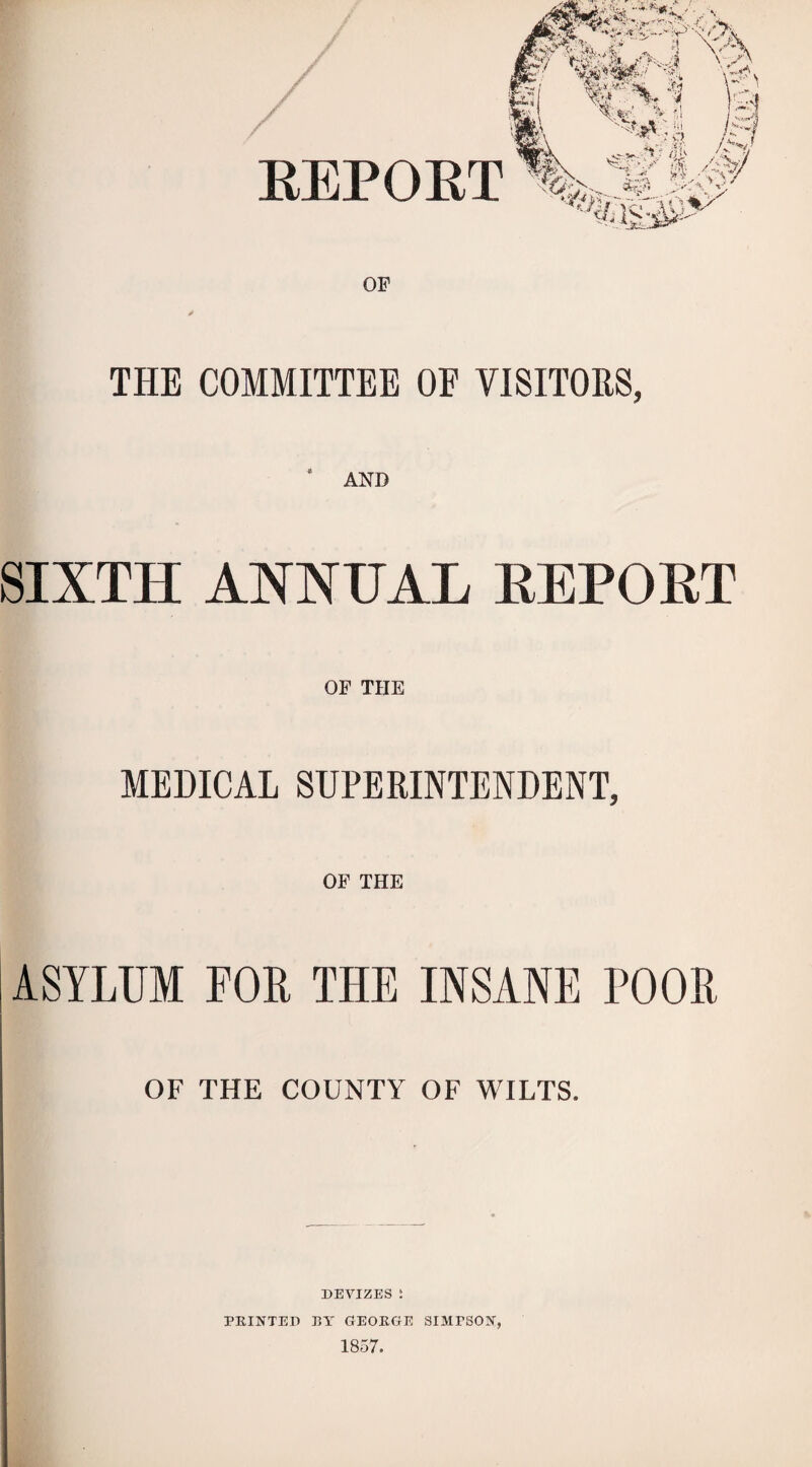 OF THE COMMITTEE OF VISITORS, ‘ AND SIXTH ANNUAL EEPORT OF THE MEDICAL SUPERINTENDENT, OF THE ASYLUM FOB THE INSANE POOR OF THE COUNTY OF WILTS. DEVIZES : PRINTED RT GEORGE SIMPSON, 1857.