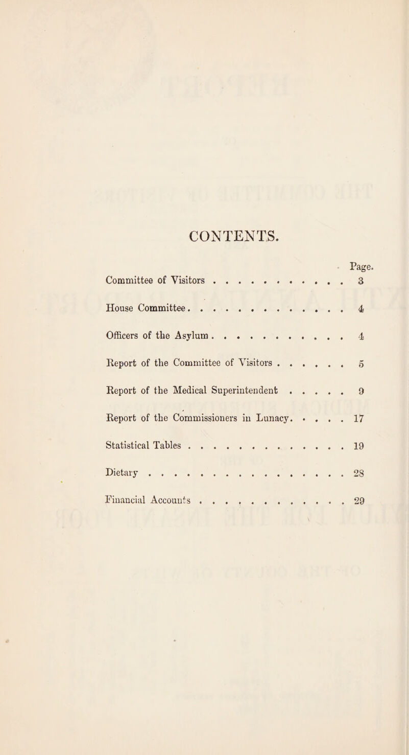 CONTENTS. • Page. Committee of Visitors.3 House Committee.4 Officers of tfie Asylum.4 Report of tfie Committee of Visitors.5 Report of tfie Medical Superintendent ..... 9 Report of tfie Commissioners in Lunacy. • ... 17 Statistical Tables.19 Dietary. 28 Financial Accounts.29