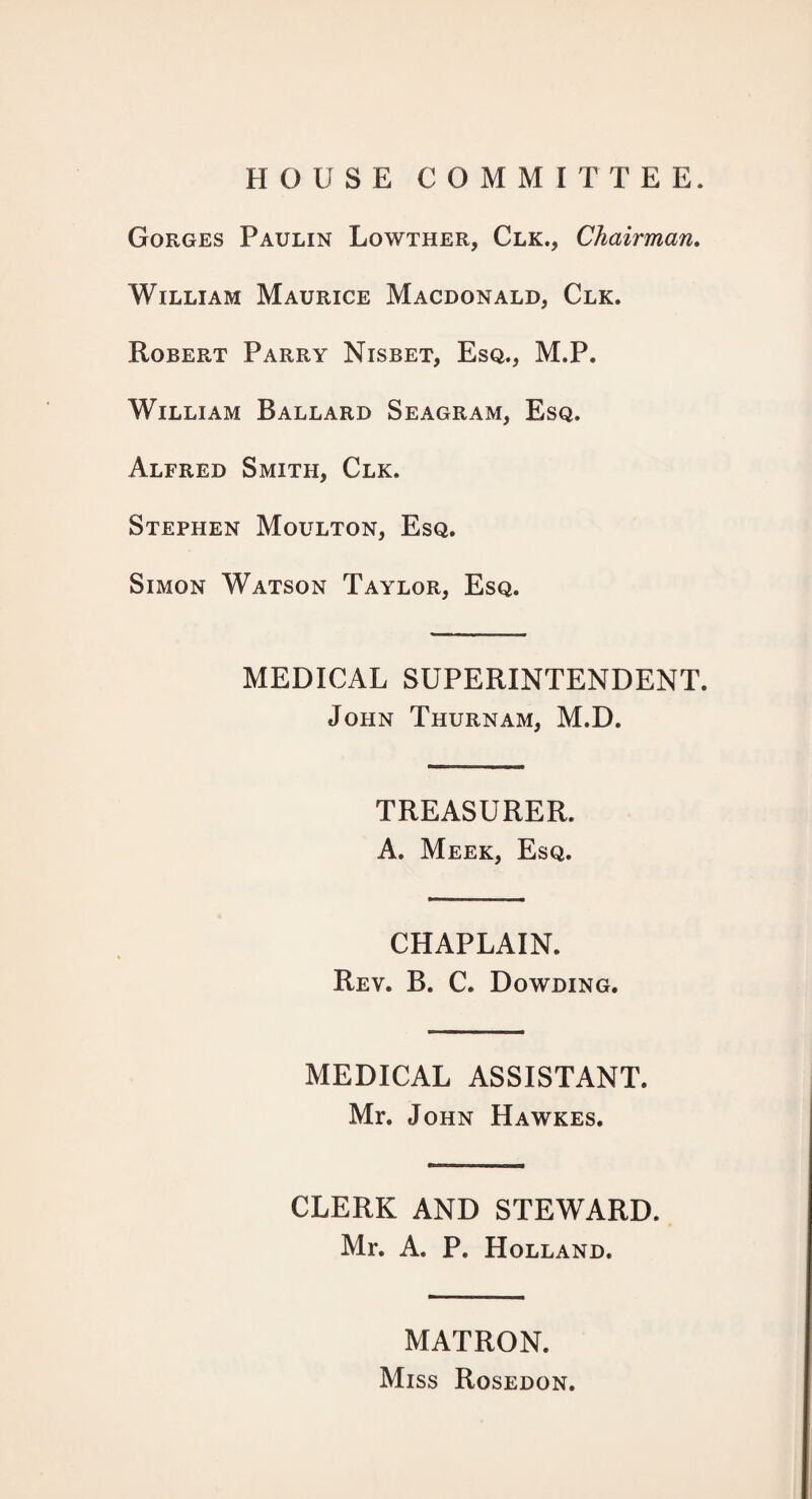 HOUSE COMMITTEE. Gorges Paulin Lowther, Clk., Chairman, William Maurice Macdonald, Clk. Robert Parry Nisbet, Esq., M.P. William Ballard Seagram, Esq. Alfred Smith, Clk. Stephen Moulton, Esq. Simon Watson Taylor, Esq. MEDICAL SUPERINTENDENT. John Thurnam, M.D. TREASURER. A. Meek, Esq. CHAPLAIN. Rev. B. C. Dowding. MEDICAL ASSISTANT. Mr. John Hawkes. CLERK AND STEWARD. Mr. A. P. Holland. MATRON. Miss Rosedon.