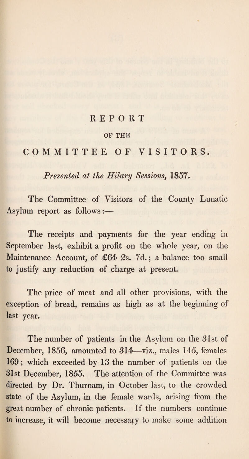 REPORT OF THE COMMITTEE OF VISITORS. Presented at the Hilary Sessions, 1857. The Committee of Visitors of the County Lunatic Asylum report as follows:— The receipts and payments for the year ending in September last, exhibit a profit on the whole year, on the Maintenance Account, of £64 2s. 7d.; a balance too small to justify any reduction of charge at present. The price of meat and all other provisions, with the exception of bread, remains as high as at the beginning of last year. The number of patients in the Asylum on the 81st of December, 1856, amounted to 314—viz., males 145, females 169; which exceeded by 13 the number of patients on the 31st December, 1855. The attention of the Committee was directed by Dr. Thurnam, in October last, to the crowded state of the Asylum, in the female wards, arising from the great number of chronic patients. If the numbers continue to increase, it will become necessary to make some addition