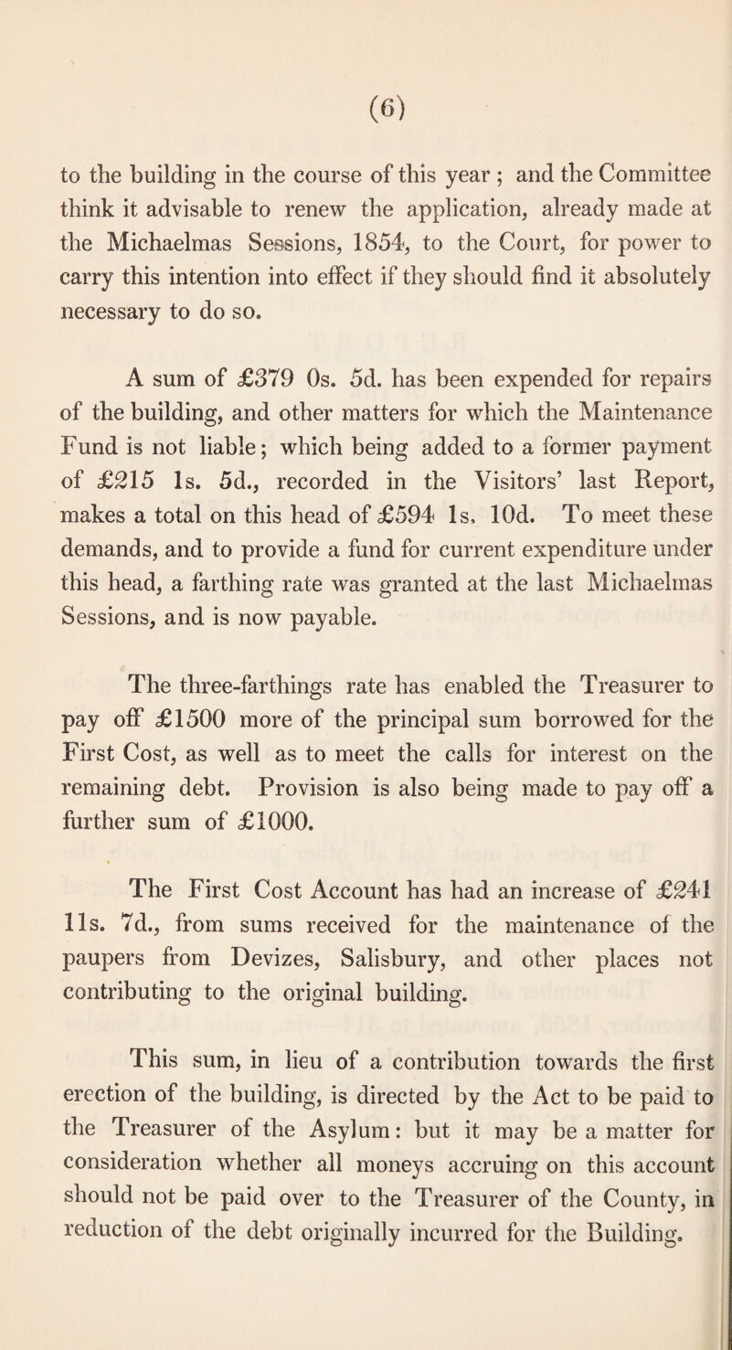 to the building in the course of this year ; and the Committee think it advisable to renew the application, already made at the Michaelmas Sessions, 1854, to the Co\irt, for power to carry this intention into effect if they should find it absolutely necessary to do so. A sum of £379 Os. 5d. has been expended for repairs of the building, and other matters for which the Maintenance Fund is not liable; which being added to a former payment of £215 Is. 5d., recorded in the Visitors’ last Report, makes a total on this head of £594 Is, lOd. To meet these demands, and to provide a fund for current expenditure under this head, a farthing rate was granted at the last Michaelmas Sessions, and is now payable. The three-farthings rate has enabled the Treasurer to pay off £1500 more of the principal sum borrowed for the First Cost, as well as to meet the calls for interest on the remaining debt. Provision is also being made to pay off a further sum of £1000. The First Cost Account has had an increase of £^41 11s. 7d., from sums received for the maintenance of the paupers from Devizes, Salisbury, and other places not contributing to the original building. This sum, in lieu of a contribution towards the first erection of the building, is directed by the Act to be paid to the Treasurer of the Asylum: but it may be a matter for consideration whether all moneys accruing on this account should not be paid over to the Treasurer of the County, in reduction of the debt originally incurred for the Building.