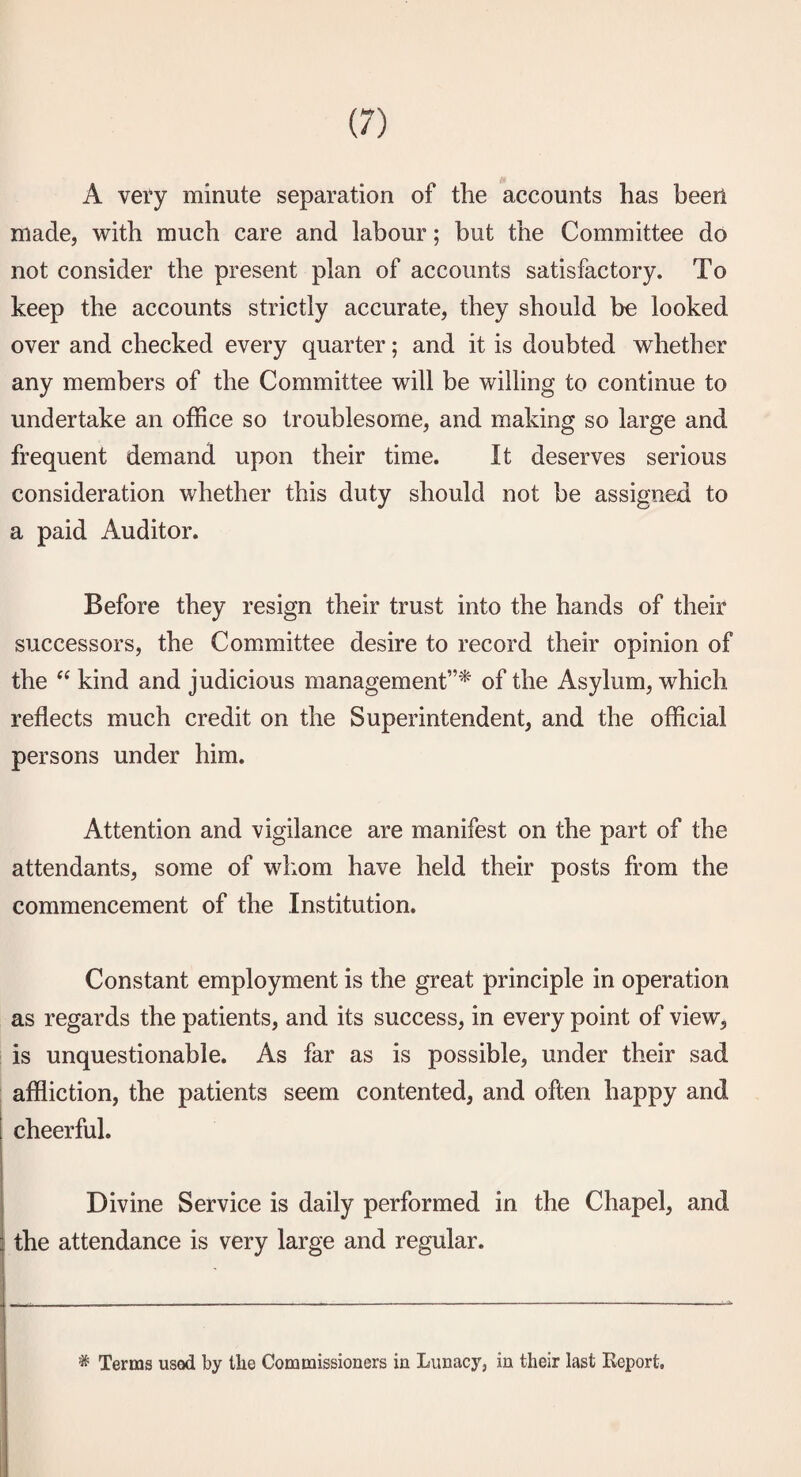 A vety minute separation of the accounts has beerl made, with much care and labour; but the Committee do not consider the present plan of accounts satisfactory. To keep the accounts strictly accurate, they should be looked over and checked every quarter; and it is doubted whether any members of the Committee will be willing to continue to undertake an office so troublesome, and making so large and frequent demand upon their time. It deserves serious consideration whether this duty should not be assigned to a paid Auditor. Before they resign their trust into the hands of their successors, the Committee desire to record their opinion of the kind and judicious management”'* of the Asylum, which reflects much credit on the Superintendent, and the official persons under him. Attention and vigilance are manifest on the part of the attendants, some of wliom have held their posts from the commencement of the Institution. Constant employment is the great principle in operation as regards the patients, and its success, in every point of view, is unquestionable. As far as is possible, under their sad affliction, the patients seem contented, and often happy and cheerful. Divine Service is daily performed in the Chapel, and I the attendance is very large and regular. * Terms used by the Commissioners in Lunacy, in their last Report,