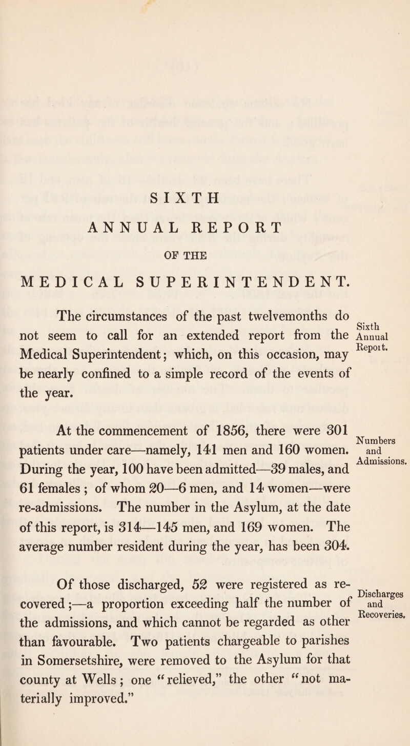 SIXTH ANNUAL REPORT OF THE MEDICAL SUPERINTENDENT. The circumstances of the past twelvemonths do not seem to call for an extended report from the Medical Superintendent; which, on this occasion, may be nearly confined to a simple record of the events of the year. At the commencement of 1856, there were 301 patients under care—namely, 141 men and 160 women. During the year, 100 have been admitted—39 males, and 61 females ; of whom 20—6 men, and 14 women—were re-admissions. The number in the Asylum, at the date of this report, is 314—145 men, and 169 women. The average number resident during the year, has been 304. Of those discharged, 52 were registered as re¬ covered ;—a proportion exceeding half the number of the admissions, and which cannot be regarded as other than favourable. Two patients chargeable to parishes in Somersetshire, were removed to the Asylum for that county at Wells; one ‘‘relieved,” the other “not ma¬ terially improved.” Sixth Annual Repoit. Numbers and Admissions. Discharges and Recoveries.