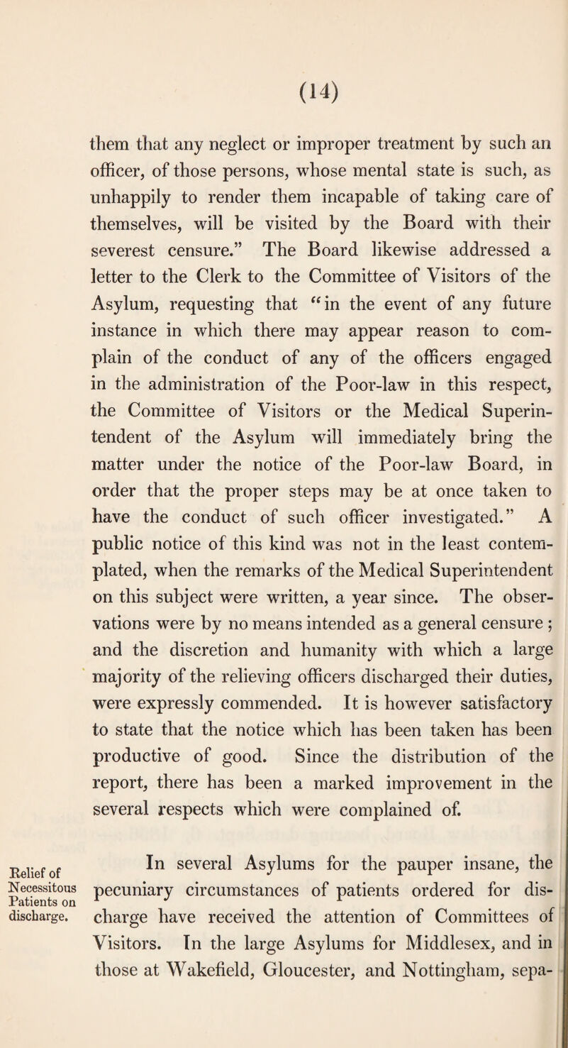 Relief of Necessitous Patients on discharge. them that any neglect or improper treatment by such an officer, of those persons, whose mental state is such, as unhappily to render them incapable of taking care of themselves, will be visited by the Board with their severest censure.” The Board likewise addressed a letter to the Clerk to the Committee of Visitors of the Asylum, requesting that “in the event of any future instance in which there may appear reason to com¬ plain of the conduct of any of the officers engaged in the administration of the Poor-law in this respect, the Committee of Visitors or the Medical Superin¬ tendent of the Asylum will immediately bring the matter under the notice of the Poor-law Board, in order that the proper steps may be at once taken to have the conduct of such officer investigated.” A public notice of this kind was not in the least contem¬ plated, when the remarks of the Medical Superintendent on this subject were written, a year since. The obser¬ vations were by no means intended as a general censure ; and the discretion and humanity with which a large ' majority of the relieving officers discharged their duties, were expressly commended. It is however satisfactory to state that the notice which has been taken has been productive of good. Since the distribution of the report, there has been a marked improvement in the several respects which were complained of. In several Asylums for the pauper insane, the pecuniary circumstances of patients ordered for dis¬ charge have received the attention of Committees of Visitors. In the large Asylums for Middlesex, and in those at Wakefield, Gloucester, and Nottingham, sepa-