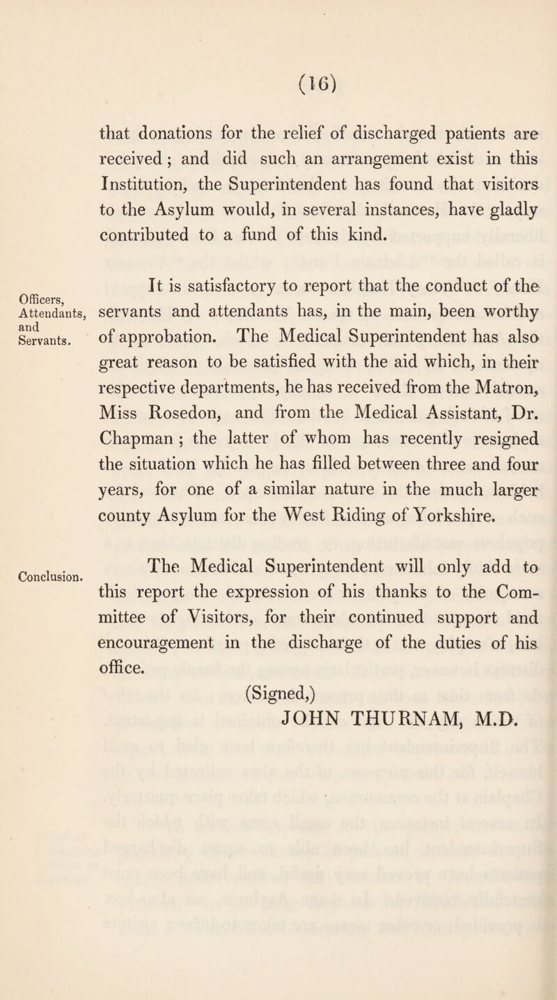 Officers, Attendants, and Servants. Conclusion. that donations for the relief of discharged patients are received; and did such an arrangement exist in this Institution, the Superintendent has found that visitors to the Asylum would, in several instances, have gladly contributed to a fund of this kind. It is satisfactory to report that the conduct of the servants and attendants has, in the main, been worthy of approbation. The Medical Superintendent has also great reason to be satisfied with the aid which, in their respective departments, he has received from the Matron, Miss Rosedon, and from the Medical Assistant, Dr. Chapman ; the latter of whom has recently resigned the situation which he has filled between three and four years, for one of a similar nature in the much larger county Asylum for the West Riding of Yorkshire. The Medical Superintendent will only add to this report the expression of his thanks to the Com¬ mittee of Visitors, for their continued support and encouragement in the discharge of the duties of his office. (Signed,) JOHN THURNAM, M.D.