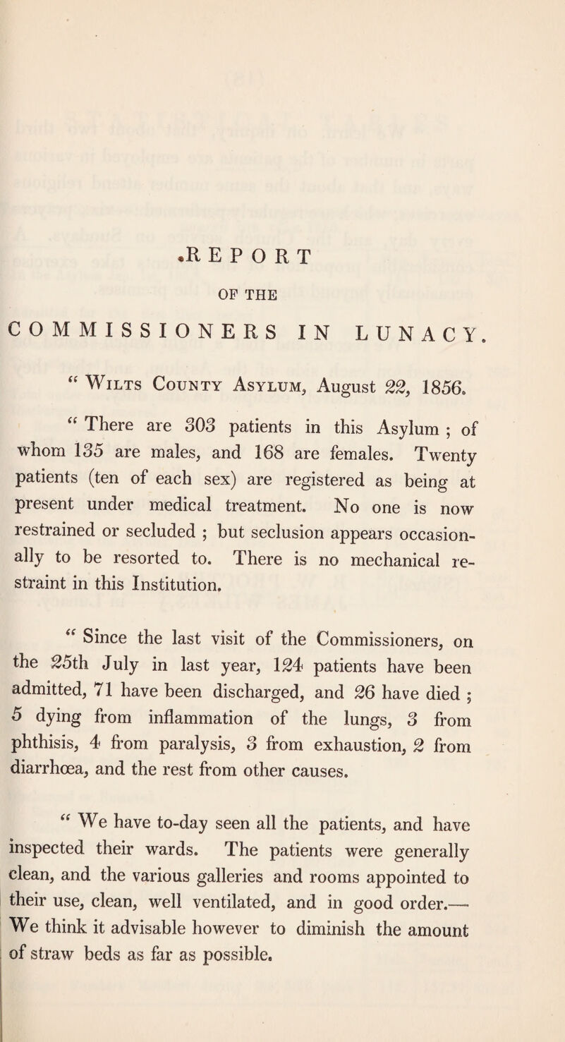 •REPORT OF THE COMMISSIONERS IN LUNACY. Wilts County Asylum, August 22, 1856. '' There are SOS patients in this Asylum ; of whom 135 are males, and 168 are females. Twenty patients (ten of each sex) are registered as being at present under medical treatment. No one is now restrained or secluded ; but seclusion appears occasion¬ ally to be resorted to. There is no mechanical re¬ straint in this Institution. Since the last visit of the Commissioners, on the 25th July in last year, 124 patients have been admitted, 71 have been discharged, and 26 have died ; 5 dying from inflammation of the lungs, 3 from phthisis, 4 from paralysis, 3 from exhaustion, 2 from diarrhoea, and the rest from other causes. We have to-day seen all the patients, and have inspected their wards. The patients were generally clean, and the various galleries and rooms appointed to their use, clean, well ventilated, and in good order.— We think it advisable however to diminish the amount of straw beds as far as possible.