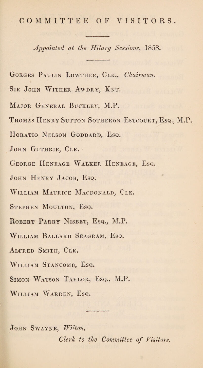 COMMITTEE OF VISITORS. Appointed at the Hilary Sessions, 1858. Gorges Paulin Lowther, Clk., Chairman. Sir John Wither Awdry, Knt. Major General Buckley, M.P. Thomas Henry Sutton Sotheron Estcourt, Esq., M.P. Horatio Nelson Goddard, Esq. John Guthrie, Clk. George Heneage Walker Heneage, Esq. John Henry Jacob, Esq. William Maurice Macdonald, Clk. Stephen Moulton, Esq. Robert Parry Nisbet, Esq., M.P. William Ballard Seagram, Esq. Al^'red Smith, Clk. William Stancomb, Esq. Simon Watson Taylor, Esq., M.P. William Warren, Esq, John Swayne, Wilton, Clerk to the Committee of Visitors.