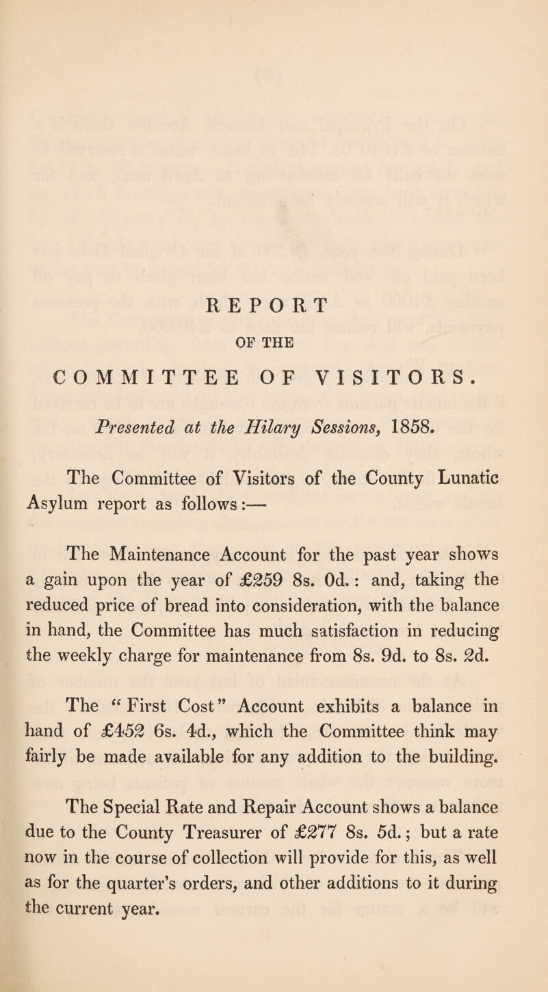 REPORT OF THE COMMITTEE OF VISITORS. Presented at the Hilary Sessions, 1858. The Committee of Visitors of the County Lunatic Asylum report as follows The Maintenance Account for the past year shows a gain upon the year of £259 8s. Od.: and, taking the reduced price of bread into consideration, with the balance in hand, the Committee has much satisfaction in reducing the weekly charge for maintenance from 8s. 9d. to 8s. 2d, The First Cost” Account exhibits a balance in hand of £452 6s. 4d., which the Committee think may fairly be made available for any addition to the building. The Special Rate and Repair Account shows a balance due to the County Treasurer of £277 8s. 5d.; but a rate now in the course of collection will provide for this, as well as for the quarter’s orders, and other additions to it during the current year.