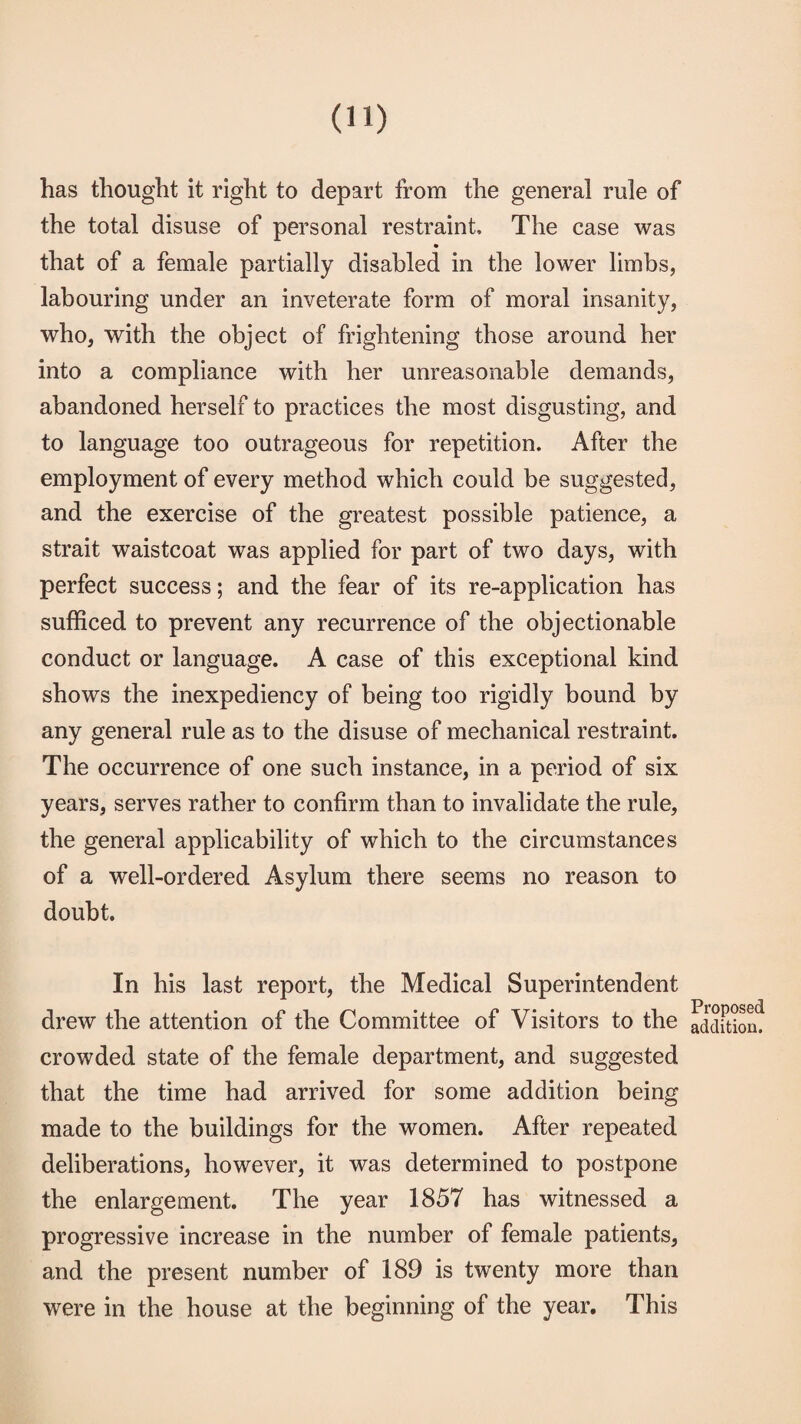 has thought it right to depart from the general rule of the total disuse of personal restraint. The case was that of a female partially disabled in the lower limbs, labouring under an inveterate form of moral insanity, who, with the object of frightening those around her into a compliance with her unreasonable demands, abandoned herself to practices the most disgusting, and to language too outrageous for repetition. After the employment of every method which could be suggested, and the exercise of the greatest possible patience, a strait waistcoat was applied for part of two days, with perfect success; and the fear of its re-application has sufficed to prevent any recurrence of the objectionable conduct or language. A case of this exceptional kind shows the inexpediency of being too rigidly bound by any general rule as to the disuse of mechanical restraint. The occurrence of one such instance, in a period of six years, serves rather to confirm than to invalidate the rule, the general applicability of which to the circumstances of a well-ordered Asylum there seems no reason to doubt. In his last report, the Medical Superintendent drew the attention of the Committee of Visitors to the crowded state of the female department, and suggested that the time had arrived for some addition being made to the buildings for the women. After repeated deliberations, however, it was determined to postpone the enlargement. The year 1857 has witnessed a progressive increase in the number of female patients, and the present number of 189 is twenty more than were in the house at the beginning of the year. This Proposed addition.