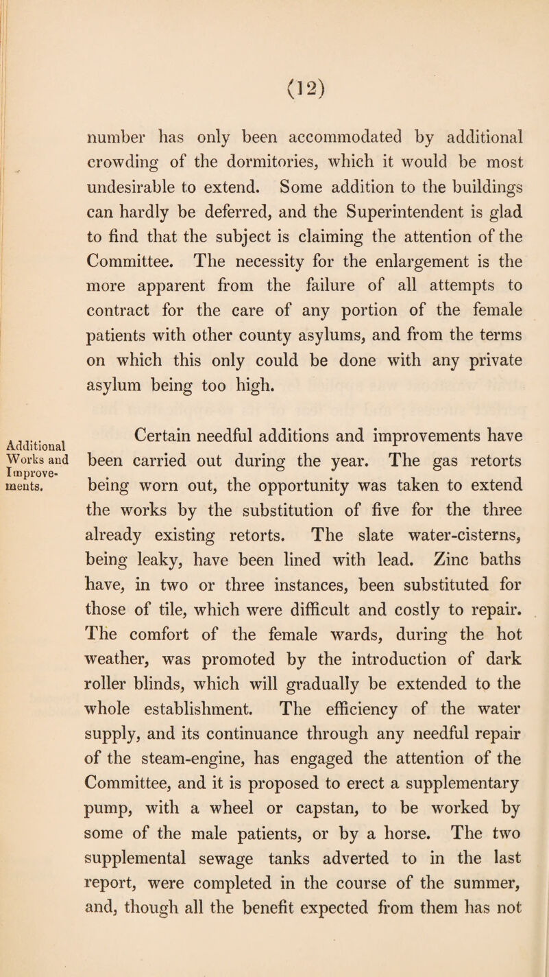 Additional Works and Improve¬ ments. number has only been accommodated by additional crowding of the dormitories, which it would be most undesirable to extend. Some addition to the buildings can hardly be deferred, and the Superintendent is glad to find that the subject is claiming the attention of the Committee. The necessity for the enlargement is the more apparent from the failure of all attempts to contract for the care of any portion of the female patients with other county asylums, and from the terms on which this only could be done with any private asylum being too high. Certain needful additions and improvements have been carried out during the year. The gas retorts being worn out, the opportunity was taken to extend the works by the substitution of five for the three already existing retorts. The slate water-cisterns, being leaky, have been lined with lead. Zinc baths have, in two or three instances, been substituted for those of tile, which were difficult and costly to repair. The comfort of the female wards, during the hot weather, was promoted by the introduction of dark roller blinds, which will gradually be extended to the whole establishment. The efficiency of the water supply, and its continuance through any needful repair of the steam-engine, has engaged the attention of the Committee, and it is proposed to erect a supplementary pump, with a wheel or capstan, to be worked by some of the male patients, or by a horse. The two supplemental sewage tanks adverted to in the last report, were completed in the course of the summer, and, though all the benefit expected from them has not