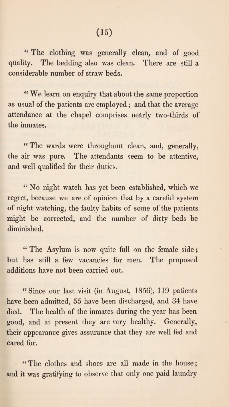 The clothing was generally clean, and of good quality. The bedding also was clean. There are still a considerable number of straw beds. We learn on enquiry that about the same proportion as usual of the patients are employed; and that the average attendance at the chapel comprises nearly two-thirds of the inmates. ‘‘The wards were throughout clean, and, generally, the air was pure. The attendants seem to be attentive, and well qualified for their duties. “No night watch has yet been established, which we regret, because we are of opinion that by a careful system of night watching, the faulty habits of some of the patients might be corrected, and the number of dirty beds be diminished. “ The Asylum is now quite full on the female side; but has still a few vacancies for men. The proposed additions have not been carried out. “Since our last visit (in August, 1856), 119 patients have been admitted, 55 have been discharged, and 34 have died. The health of the inmates during the year has been good, and at present they are very healthy. Generally, their appearance gives assurance that they are well fed and cared for. “ The clothes and shoes are all made in the house; and it was gratifying to observe that only one paid laundry