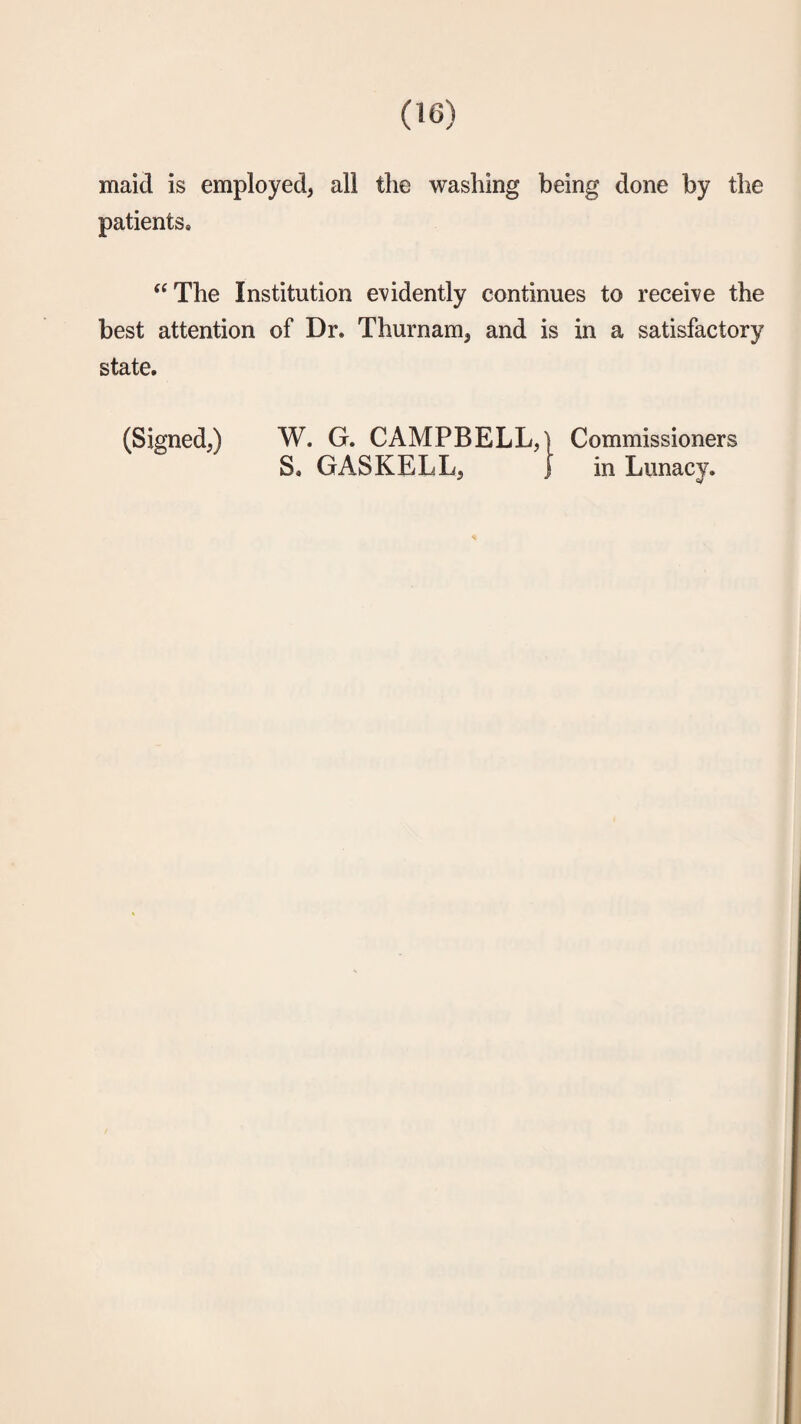 maid is employed, all the washing being done by the patients. “The Institution evidently continues to receive the best attention of Dr. Thurnam, and is in a satisfactory state. (Signed,) W. G. CAMPBELL,) Commissioners S. GAS KELL, ) in Lunacy.