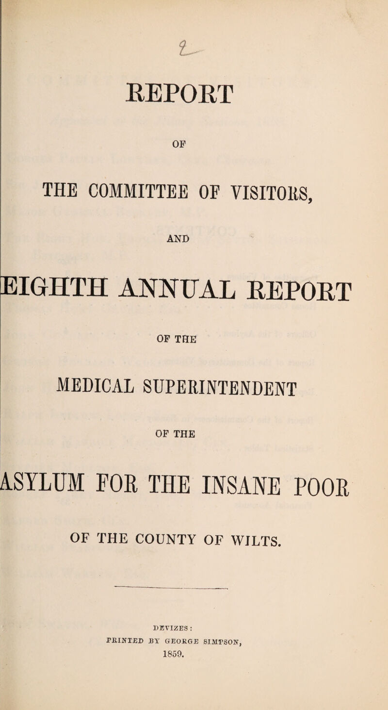 L~' REPORT THE COMMITTEE OF VISITORS, EIGHTH ANNUAL REPORT OP THE MEDICAL SUPERINTENDENT OP THE ASYLUM FOE THE INSANE POOE OF THE COUNTY OF WILTS. DEVIZES : PRINTED BY GEORGE SIMPSON, 1859.