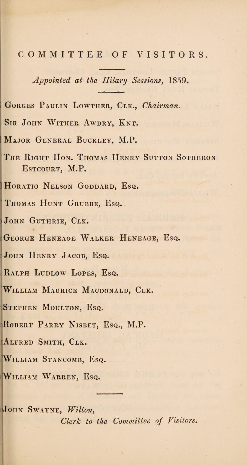 COMMITTEE OF VISITORS. Appointed at the Hilary Sessions, 1859. s Gorges Paulin Lowther, Clk., Chairman. Sir John Wither Awdry, Knt. , I [ Major General Buckley, M.P. The Right Hon. Thomas Henry Sutton Sotheron Estcourt, M.P. ] Horatio Nelson Goddard, Esq. v • ' Thomas Hunt Grubbe, Esq. jJoiin Guthrie, Clk. * George Heneage Walker Heneage, Esq. John Henry Jacob, Esq. Ralph Ludlow Lopes, Esq. William Maurice Macdonald, Clk. jStephen Moulton, Esq. Robert Parry Nisbet, Esq., M.P. Alfred Smith, Clk, William Stancomb, Esq. William Warren, Esq. John Swayne, Wilton, Clerk to the Committee of Visitors.