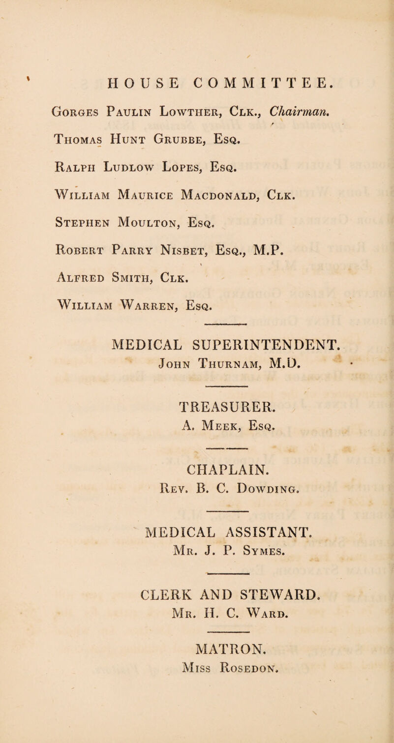 HOUSE COMMITTEE. Gorges Paulin Lowther, Clk., Chairman. > Thomas Hunt Grubbe, Esq. Ralph Ludlow Lopes, Esq. William Maurice Macdonald, Clk. Stephen Moulton, Esq. Robert Parry Nisbet, Esq., M.P. * Alfred Smith, Clk. William Warren, Esq. MEDICAL SUPERINTENDENT. John Thurnam, M.D. TREASURER. A. Meek, Esq. CHAPLAIN. Rev. B. C. Dqwding, MEDICAL ASSISTANT. Mr. J. P. Symes. CLERK AND STEWARD. Mr. II. C. Ward. MATRON. Miss Rosed on.