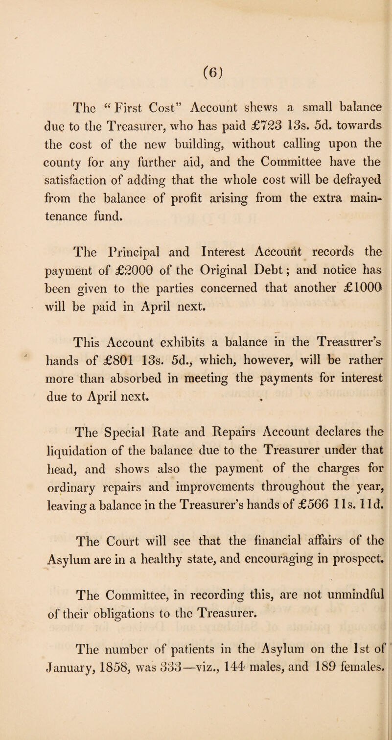 The “ First Cost” Account shews a small balance due to the Treasurer, who has paid £723 13s. 5d. towards the cost of the new building, without calling upon the county for any further aid, and the Committee have the satisfaction of adding that the whole cost will be defrayed from the balance of profit arising from the extra main¬ tenance fund. The Principal and Interest Account records the payment of £2000 of the Original Debt; and notice has been given to the parties concerned that another £1000 will be paid in April next. This Account exhibits a balance in the Treasurer's hands of £801 13s. 5d., which, however, will be rather more than absorbed in meeting the payments for interest due to April next. The Special Rate and Repairs Account declares the liquidation of the balance due to the Treasurer under that head, and shows also the payment of the charges for ordinary repairs and improvements throughout the year, leaving a balance in the Treasurer’s hands of £566 1 Is. 1 Id. The Court will see that the financial affairs of the Asylum are in a healthy state, and encouraging in prospect. The Committee, in recording this, are not unmindful of their obligations to the Treasurer. The number of patients in the Asylum on the 1st of January, 1858, was 333—viz., 144 males, and 189 females.