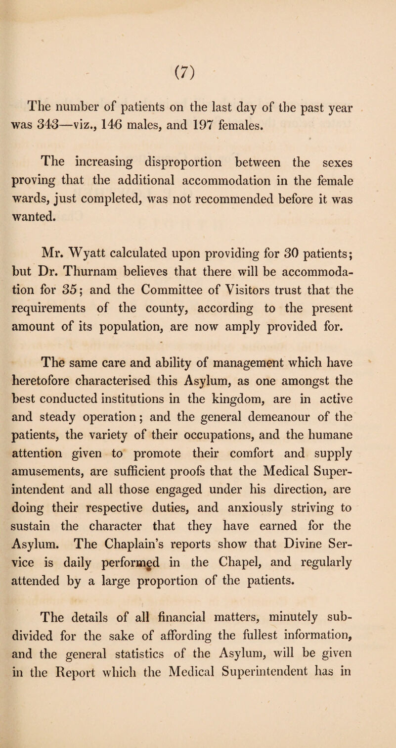 The number of patients on the last day of the past year was 343—viz., 146 males, and 197 females. The increasing disproportion between the sexes proving that the additional accommodation in the female wards, just completed, was not recommended before it was wanted. Mr. Wyatt calculated upon providing for 30 patients; but Dr. Thurnam believes that there will be accommoda¬ tion for 35; and the Committee of Visitors trust that the requirements of the county, according to the present amount of its population, are now amply provided for. The same care and ability of management which have heretofore characterised this Asylum, as one amongst the best conducted institutions in the kingdom, are in active and steady operation; and the general demeanour of the patients, the variety of their occupations, and the humane attention given to promote their comfort and supply amusements, are sufficient proofs that the Medical Super¬ intendent and all those engaged under his direction, are doing their respective duties, and anxiously striving to sustain the character that they have earned for the Asylum. The Chaplain’s reports show that Divine Ser¬ vice is daily performed in the Chapel, and regularly attended by a large proportion of the patients. The details of all financial matters, minutely sub¬ divided for the sake of affording the fullest information, and the general statistics of the Asylum, will be given in the Report which the Medical Superintendent has in