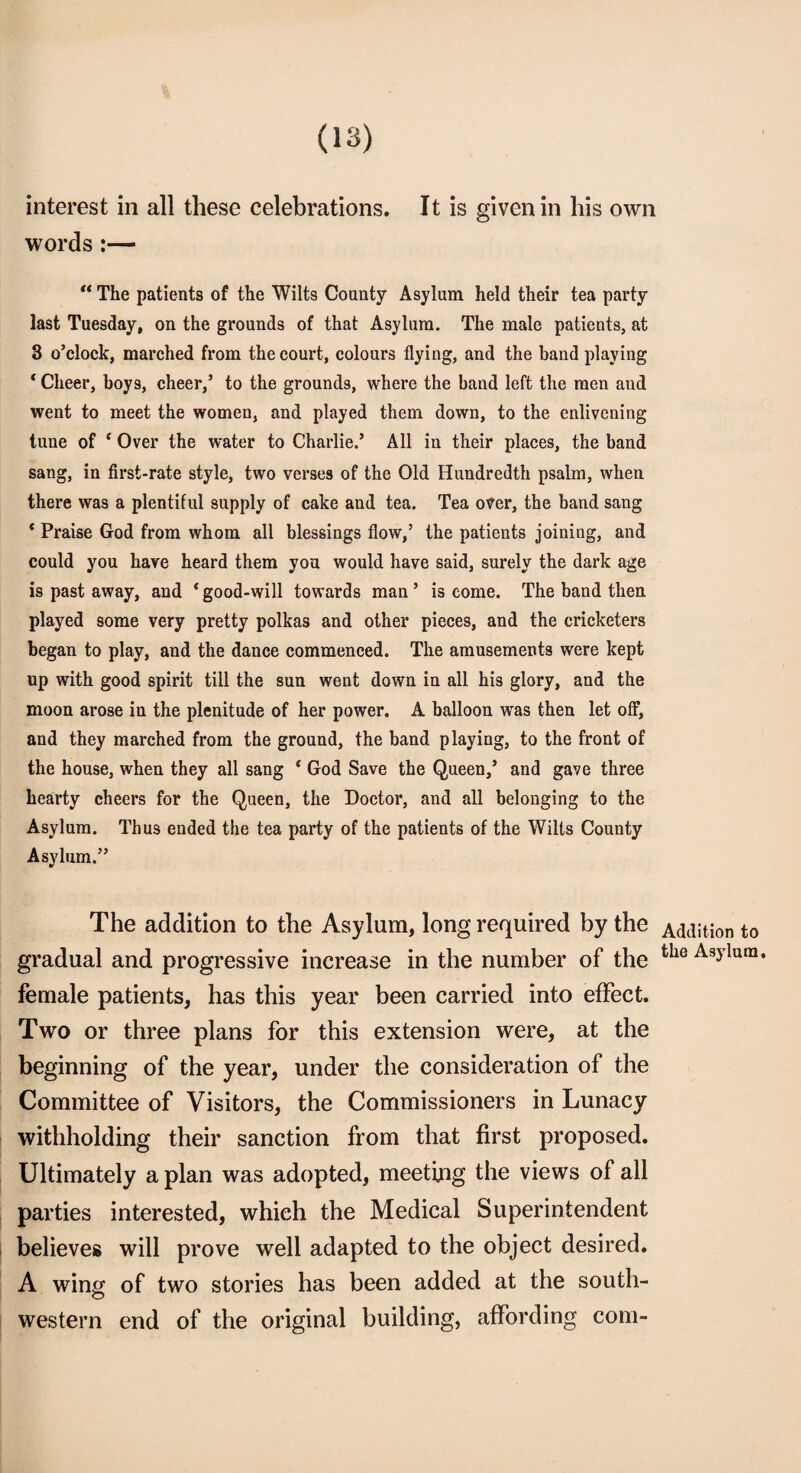 interest in all these celebrations. It is given in his own words :— “ The patients of the Wilts County Asylum held their tea party last Tuesday, on the grounds of that Asylum. The male patients, at 3 o’clock, marched from the court, colours flying, and the band playing ‘ Cheer, boys, cheer,5 to the grounds, where the band left the men and went to meet the women, and played them down, to the enlivening tune of c Over the water to Charlie.’ All in their places, the band sang, in first-rate style, two verses of the Old Hundredth psalm, when there was a plentiful supply of cake and tea. Tea over, the band sang * Praise God from whom all blessings flow,’ the patients joining, and could you have heard them you would have said, surely the dark age is past away, and ‘ good-will towards man ’ is come. The band then played some very pretty polkas and other pieces, and the cricketers began to play, and the dance commenced. The amusements were kept up with good spirit till the sun went down in all his glory, and the moon arose in the plenitude of her power. A balloon was then let off, and they marched from the ground, the band playing, to the front of the house, when they all sang ‘ God Save the Queen,’ and gave three hearty cheers for the Queen, the Doctor, and all belonging to the Asylum. Thus ended the tea party of the patients of the Wilts County Asylum.” The addition to the Asylum, long required by the Addition to gradual and progressive increase in the number of the fclie Asylura* female patients, has this year been carried into effect. Two or three plans for this extension were, at the beginning of the year, under the consideration of the Committee of Visitors, the Commissioners in Lunacy withholding their sanction from that first proposed. Ultimately a plan was adopted, meeting the views of all parties interested, which the Medical Superintendent believes will prove well adapted to the object desired. A wing of two stories has been added at the south¬ western end of the original building, affording com-