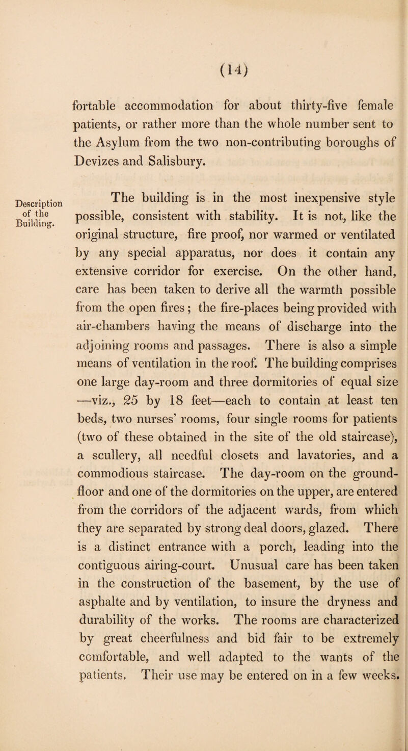 Description of the Building. fortable accommodation for about thirty-five female patients, or rather more than the whole number sent to the Asylum from the two non-contributing boroughs of Devizes and Salisbury. The building is in the most inexpensive style possible, consistent with stability. It is not, like the original structure, fire proof, nor warmed or ventilated by any special apparatus, nor does it contain any extensive corridor for exercise. On the other hand, care has been taken to derive all the warmth possible from the open fires; the fire-places being provided with air-chambers having the means of discharge into the adjoining rooms and passages. There is also a simple means of ventilation in the roof. The building comprises one large day-room and three dormitories of equal size —viz., 25 by 18 feet—each to contain at least ten beds, two nurses’ rooms, four single rooms for patients (two of these obtained in the site of the old staircase), a scullery, all needful closets and lavatories, and a commodious staircase. The day-room on the ground- floor and one of the dormitories on the upper, are entered from the corridors of the adjacent wards, from which they are separated by strong deal doors, glazed. There is a distinct entrance with a porch, leading into the contiguous airing-court. Unusual care has been taken in the construction of the basement, by the use of asphalte and by ventilation, to insure the dryness and durability of the works. The rooms are characterized by great cheerfulness and bid fair to be extremely comfortable, and well adapted to the wants of the patients. Their use may be entered on in a few weeks.